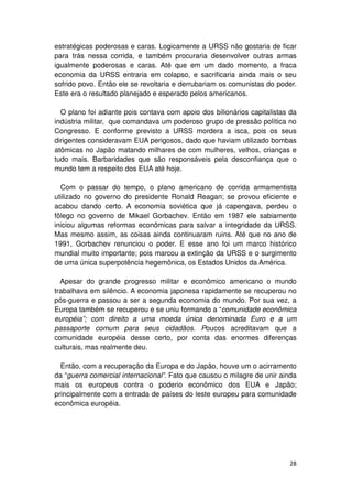 estratégicas poderosas e caras. Logicamente a URSS não gostaria de ficar
para trás nessa corrida, e também procuraria desenvolver outras armas
igualmente poderosas e caras. Até que em um dado momento, a fraca
economia da URSS entraria em colapso, e sacrificaria ainda mais o seu
sofrido povo. Então ele se revoltaria e derrubariam os comunistas do poder.
Este era o resultado planejado e esperado pelos americanos.

  O plano foi adiante pois contava com apoio dos bilionários capitalistas da
indústria militar, que comandava um poderoso grupo de pressão política no
Congresso. E conforme previsto a URSS mordera a isca, pois os seus
dirigentes consideravam EUA perigosos, dado que haviam utilizado bombas
atômicas no Japão matando milhares de com mulheres, velhos, crianças e
tudo mais. Barbaridades que são responsáveis pela desconfiança que o
mundo tem a respeito dos EUA até hoje.

  Com o passar do tempo, o plano americano de corrida armamentista
utilizado no governo do presidente Ronald Reagan; se provou eficiente e
acabou dando certo. A economia soviética que já capengava, perdeu o
fôlego no governo de Mikael Gorbachev. Então em 1987 ele sabiamente
iniciou algumas reformas econômicas para salvar a integridade da URSS.
Mas mesmo assim, as coisas ainda continuaram ruins. Até que no ano de
1991, Gorbachev renunciou o poder. E esse ano foi um marco histórico
mundial muito importante; pois marcou a extinção da URSS e o surgimento
de uma única superpotência hegemônica, os Estados Unidos da América.

  Apesar do grande progresso militar e econômico americano o mundo
trabalhava em silêncio. A economia japonesa rapidamente se recuperou no
pós-guerra e passou a ser a segunda economia do mundo. Por sua vez, a
Europa também se recuperou e se uniu formando a “comunidade econômica
européia”; com direito a uma moeda única denominada Euro e a um
passaporte comum para seus cidadãos. Poucos acreditavam que a
comunidade européia desse certo, por conta das enormes diferenças
culturais, mas realmente deu.

  Então, com a recuperação da Europa e do Japão, houve um o acirramento
da “guerra comercial internacional”. Fato que causou o milagre de unir ainda
mais os europeus contra o poderio econômico dos EUA e Japão;
principalmente com a entrada de países do leste europeu para comunidade
econômica européia.




                                                                         28
 