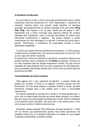 O Socialismo de Mercado

  Do outro lado do mundo, a China comunista prudentemente havia iniciado
importantes reformas econômicas em 1978; implantando o “socialismo de
mercado”, fazendo assim uma grande virada filosófica na ideologia
socialista, que posteriormente se mostrou acertada. Pois como disse Deng
Xiao Ping, “não importa a cor do gato, desde que ele pegue o rato”;
significando que a China convergia para algumas práticas de sucesso
adotadas pelo Capitalismo, como a inclusão das Bolsas de Valores para
intermediar investimentos e negócios. Ela passou também a aceitar
investimentos de risco estrangeiro e a permitir a remessa de lucros para o
exterior. Reconheceu a importância da propriedade privada e outras
disposições capitalistas.

  O certo é que essas reformas econômicas funcionaram, e a China passou
a desenvolver-se rapidamente; com taxas de crescimento em torno de 10%
ao ano, algo sem similar no planeta.
O sucesso que China vem obtendo na economia e na política, aliado ao seu
grande mercado interno composto de 1,3 bilhão de pessoas, tornaram-na
no mais importante pólo de atração empresarial mundial. Do qual nenhum
capitalista de visão pretende ficar fora, pois o progresso lá é tão espantoso,
que as projeções econômicas indicam que a China será a primeira potencia
econômica em 2030.

Vulnerabilidades da China socialista

  Todo gigante tem o seu “calcanhar de Aquiles”, o colosso chinês não
poderia ser exceção. A China é um gigante vulnerável porque não tem
democracia. Por isso pode tropeçar a qualquer instante e causar grandes
transtornos estragos para o seu próprio povo e para a comunidade
internacional.
  Os regimes ditatoriais a exemplo do o chinês é um fardo pesado para o
povo, que um determinado dia pode se cansar dessa situação e se rebelar;
fato que causa uma preocupação constante para mundo. Afinal os ditadores
nunca possuem boas intenções, nem para com o seu próprio povo e nem
com os seus vizinhos. A história comprova isso.

  Pensando nessas questões 300 intelectuais chineses lançaram a “Carta
08” na internet, que posteriormente ganhou mais 8.000 assinaturas. Na
realidade trata-se de um manifesto importante na medida em que propõe
mudanças fundamentais na política chinesa.



                                                                           29
 