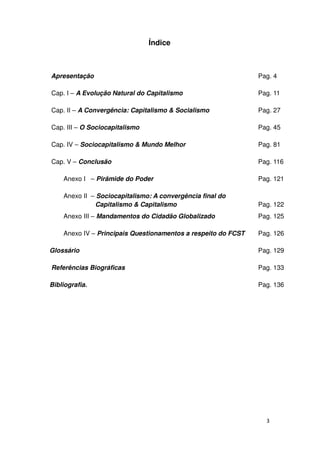 Índice



Apresentação                                                   Pag. 4

Cap. I – A Evolução Natural do Capitalismo                     Pag. 11

Cap. II – A Convergência: Capitalismo & Socialismo             Pag. 27

Cap. III – O Sociocapitalismo                                  Pag. 45

Cap. IV – Sociocapitalismo & Mundo Melhor                      Pag. 81

Cap. V – Conclusão                                             Pag. 116

    Anexo I – Pirâmide do Poder                                Pag. 121

    Anexo II – Sociocapitalismo: A convergência final do
              Capitalismo & Capitalismo                        Pag. 122
    Anexo III – Mandamentos do Cidadão Globalizado             Pag. 125

    Anexo IV – Principais Questionamentos a respeito do FCST   Pag. 126

Glossário                                                      Pag. 129

Referências Biográficas                                        Pag. 133

Bibliografia.                                                  Pag. 136




                                                                 3
 