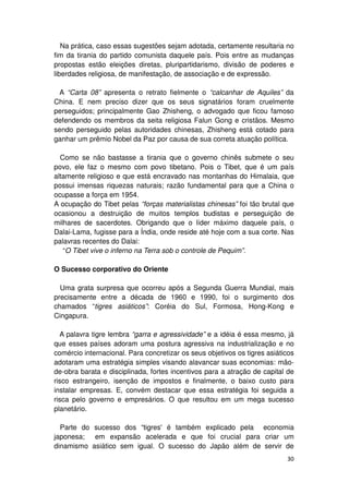 Na prática, caso essas sugestões sejam adotada, certamente resultaria no
fim da tirania do partido comunista daquele país. Pois entre as mudanças
propostas estão eleições diretas, pluripartidarismo, divisão de poderes e
liberdades religiosa, de manifestação, de associação e de expressão.

  A “Carta 08” apresenta o retrato fielmente o “calcanhar de Aquiles” da
China. E nem preciso dizer que os seus signatários foram cruelmente
perseguidos; principalmente Gao Zhisheng, o advogado que ficou famoso
defendendo os membros da seita religiosa Falun Gong e cristãos. Mesmo
sendo perseguido pelas autoridades chinesas, Zhisheng está cotado para
ganhar um prêmio Nobel da Paz por causa de sua correta atuação política.

  Como se não bastasse a tirania que o governo chinês submete o seu
povo, ele faz o mesmo com povo tibetano. Pois o Tibet, que é um país
altamente religioso e que está encravado nas montanhas do Himalaia, que
possui imensas riquezas naturais; razão fundamental para que a China o
ocupasse a força em 1954.
A ocupação do Tibet pelas “forças materialistas chinesas” foi tão brutal que
ocasionou a destruição de muitos templos budistas e perseguição de
milhares de sacerdotes. Obrigando que o líder máximo daquele país, o
Dalai-Lama, fugisse para a Índia, onde reside até hoje com a sua corte. Nas
palavras recentes do Dalai:
   “O Tibet vive o inferno na Terra sob o controle de Pequim”.

O Sucesso corporativo do Oriente

  Uma grata surpresa que ocorreu após a Segunda Guerra Mundial, mais
precisamente entre a década de 1960 e 1990, foi o surgimento dos
chamados “tigres asiáticos”: Coréia do Sul, Formosa, Hong-Kong e
Cingapura.

  A palavra tigre lembra “garra e agressividade” e a idéia é essa mesmo, já
que esses países adoram uma postura agressiva na industrialização e no
comércio internacional. Para concretizar os seus objetivos os tigres asiáticos
adotaram uma estratégia simples visando alavancar suas economias: mão-
de-obra barata e disciplinada, fortes incentivos para a atração de capital de
risco estrangeiro, isenção de impostos e finalmente, o baixo custo para
instalar empresas. E, convém destacar que essa estratégia foi seguida a
risca pelo governo e empresários. O que resultou em um mega sucesso
planetário.

  Parte do sucesso dos “tigres' é também explicado pela economia
japonesa; em expansão acelerada e que foi crucial para criar um
dinamismo asiático sem igual. O sucesso do Japão além de servir de
                                                                           30
 