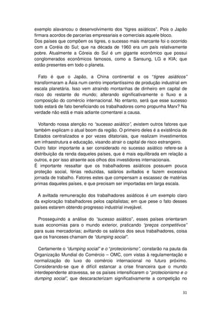 exemplo alavancou o desenvolvimento dos “tigres asiáticos”. Pois o Japão
firmara acordos de parcerias empresariais e comerciais aquele bloco.
Dos países que compõem os tigres, o sucesso mais marcante foi o ocorrido
com a Coréia do Sul; que na década de 1960 era um país relativamente
pobre. Atualmente a Córeia do Sul é um gigante econômico que possui
conglomerados econômicos famosos, como a Sansung, LG e KIA; que
estão presentes em todo o planeta.

   Fato é que o Japão, a China continental e os “tigres asiáticos”
transformaram a Ásia num centro importantíssimo de produção industrial em
escala planetária. Isso vem atraindo montanhas de dinheiro em capital de
risco do restante do mundo; alterando significativamente o fluxo e a
composição do comércio internacional. No entanto, será que esse sucesso
todo estará de fato beneficiando os trabalhadores como propunha Marx? Na
verdade não está e mais adiante comentarei a causa.

  Voltando nossa atenção no “sucesso asiático”, existem outros fatores que
também explicam o atual boom da região. O primeiro deles é a existência de
Estados centralizados e por vezes ditatoriais, que realizam investimentos
em infraestrutura e educação, visando atrair o capital de risco estrangeiro.
Outro fator importante a ser considerado no sucesso asiático refere-se à
distribuição da renda daqueles países, que é mais equilibrada em relação a
outros, e por isso atraente aos olhos dos investidores internacionais.
É importante ressaltar que os trabalhadores asiáticos possuem pouca
proteção social, férias reduzidas, salários aviltados e fazem excessiva
jornada de trabalho. Fatores estes que compensam a escassez de matérias
primas daqueles países, e que precisam ser importadas em larga escala.

 A aviltada remuneração dos trabalhadores asiáticos é um exemplo claro
da exploração trabalhadores pelos capitalistas; em que pese o fato desses
países estarem obtendo progresso industrial invejável.

  Prosseguindo a análise do “sucesso asiático”, esses países orientaram
suas economias para o mundo exterior, praticando “preços competitivos”
para suas mercadorias; aviltando os salários dos seus trabalhadores, coisa
que os franceses chamam de “dumping social”.

  Certamente o “dumping social” e o “protecionismo”, constarão na pauta da
Organização Mundial do Comércio – OMC, com vistas à regulamentação e
normalização do luxo do comércio internacional no futuro próximo.
Considerando-se que é difícil estancar a crise financeira que o mundo
interdependente atravessa, se os países intensificarem o “protecionismo e o
dumping social”, que descaracterizam significativamente a competição no


                                                                         31
 