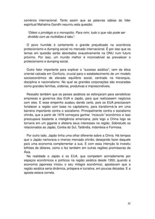 comércio internacional. Tanto assim que as palavras sábias do líder
espiritual Mahatma Gandhi resumiu esta questão:

  “Odeio o privilégio e o monopólio. Para mim, tudo o que não pode ser
  dividido com as multidões é tabu”.

  O povo humilde é certamente o grande prejudicado na ocorrência
protecionismo e dumping social no mercado internacional. É por isso que os
temas em questão serão abordados exaustivamente na ONU num futuro
próximo. Por isso, um mundo melhor é inconcebível se prevalecer o
protecionismo e dumping social.

  Outro fator importante para explicar o “sucesso asiático”; vem da ética
oriental calcada em Confúcio, crucial para o estabelecimento de um modelo
socioeconômico de elevado equilíbrio social; centrado na hierarquia,
disciplina e nacionalismo. No qual as grandes corporações são encaradas
como grandes famílias, ordeiras, produtivas e imprescindíveis.

  Ressalto também que os países asiáticos se esforçaram para sensibilizar
empresas e governos dos EUA e Japão, para que realizassem negócios
com eles. E esse empenho acabou dando certo, pois os EUA precisavam
fortalecer a região com base no capitalismo, para transformá-la em uma
barreira importante contra o socialismo. Principalmente contra o socialismo
chinês, que a partir de 1978 começara ganhar “músculo” econômico e isso
preocupava bastante a inteligência americana, pois logo a China logo se
tornaria em um gigante e afetaria seus interesses na região. Sobretudo os
relacionados ao Japão, Coréia do Sul, Tailândia, Indonésia e Formosa.

  Por outro lado, Japão tinha uma olhar diferente sobre a China. Há tempos
que o Japão namorava o imenso mercado chinês; desejando fazer daquele
país uma economia complementar a sua. E com essa intenção lá investiu
bilhões de dólares, como o fez também em outras regiões promissoras da
Ásia.
  Na realidade o Japão e os EUA, que competem acirradamente por
espaços econômicos e políticos na região asiática desde 1950; quando a
economia japonesa iniciou o seu milagre econômico; apostavam que a
região asiática seria dinâmica, próspera e lucrativa, em poucas décadas. E a
aposta estava correta.




                                                                         32
 