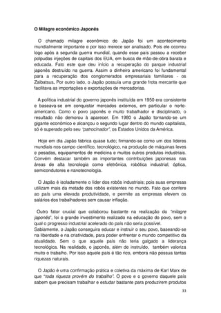 O Milagre econômico Japonês

  O chamado milagre econômico do Japão foi um acontecimento
mundialmente importante e por isso merece ser analisado. Pois ele ocorreu
logo após a segunda guerra mundial, quando esse país passou a receber
polpudas injeções de capitais dos EUA, em busca de mão-de-obra barata e
educada. Fato este que deu início a recuperação do parque industrial
japonês destruído na guerra. Assim o dinheiro americano foi fundamental
para a recuperação dos conglomerados empresariais familiares - os
Zaibatsus. Por outro lado, o Japão possuía uma grande frota mercante que
facilitava as importações e exportações de mercadorias.

  A política industrial do governo japonês instituída em 1950 era consistente
e baseava-se em conquistar mercados externos, em particular o norte-
americano. Como o povo japonês e muito trabalhador e disciplinado, o
resultado não demorou à aparecer. Em 1980 o Japão tornando-se um
gigante econômico e alcançou o segundo lugar dentro do mundo capitalista,
só é superado pelo seu “patrocinador”, os Estados Unidos da América.

  Hoje em dia Japão fabrica quase tudo; firmando-se como um dos lideres
mundiais nos campo científico, tecnológico, na produção de máquinas leves
e pesadas, equipamentos de medicina e muitos outros produtos industriais.
Convém destacar também as importantes contribuições japonesas nas
áreas de alta tecnologia como eletrônica, robótica industrial, óptica,
semicondutores e nanotecnologia.

  O Japão é isoladamente o líder dos robôs industriais; pois suas empresas
utilizam mais da metade dos robôs existentes no mundo. Fato que confere
ao país uma elevada produtividade, e permite as empresas elevem os
salários dos trabalhadores sem causar inflação.

  Outro fator crucial que colaborou bastante na realização do “milagre
japonês”, foi o grande investimento realizado na educação do povo, sem o
qual o progresso industrial acelerado do país não seria possível.
Sabiamente, o Japão conseguira educar e instruir o seu povo, baseando-se
na liberdade e na criatividade, para poder enfrentar o mundo competitivo da
atualidade. Sem o que aquele país não teria galgado a liderança
tecnológica. Na realidade, o japonês, além de instruído, também valoriza
muito o trabalho. Por isso aquele país é tão rico, embora não possua tantas
riquezas naturais.

  O Japão é uma confirmação prática e coletiva da máxima de Karl Marx de
que “toda riqueza provém do trabalho”. O povo e o governo daquele país
sabem que precisam trabalhar e estudar bastante para produzirem produtos
                                                                          33
 