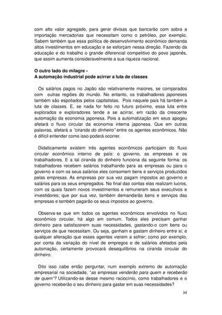 com alto valor agregado, para gerar divisas que bancarão com sobra a
importação mercadorias que necessitam como o petróleo, por exemplo.
Sabem também que essa política de desenvolvimento econômico demanda
altos investimentos em educação e se esforçam nessa direção. Fazendo da
educação e do trabalho o grande diferencial competitivo do povo japonês,
que assim aumenta consideravelmente a sua riqueza nacional.

O outro lado do milagre -
A automação industrial pode acirrar a luta de classes

  Os salários pagos no Japão são relativamente maiores, se comparados
com outras regiões do mundo. No entanto, os trabalhadores japoneses
também são espoliados pelos capitalistas. Pois naquele país há também a
luta de classes. E, se nada for feito no futuro próximo, essa luta entre
explorados e exploradores tende a se acirrar, em razão da crescente
automação da economia japonesa. Pois a automatização em seus apogeu
afetará o fluxo circular da economia interna japonesa. Que em outras
palavras, afetará a “ciranda do dinheiro” entre os agentes econômicos. Não
é difícil entender como isso poderá ocorrer.

  Didaticamente existem três agentes econômicos participam do fluxo
circular econômico interno de país: o governo, as empresas e os
trabalhadores. E a tal ciranda do dinheiro funciona da seguinte forma: os
trabalhadores recebem salários trabalhando para as empresas ou para o
governo e com os seus salários eles consomem bens e serviços produzidos
pelas empresas. As empresas por sua vez pagam impostos ao governo e
salários para os seus empregados. No final das contas elas realizam lucros,
com os quais fazem novos investimentos e remuneram seus executivos e
investidores; que por sua vez, também demandarão bens e serviços das
empresas e também pagarão os seus impostos ao governo.

  Observa-se que em todos os agentes econômicos envolvidos no fluxo
econômico circular, há algo em comum. Todos eles precisam ganhar
dinheiro para satisfazerem suas necessidades, gastando-o com bens ou
serviços de que necessitam. Ou seja, ganham e gastam dinheiro entre si; e
qualquer alteração que esses agentes vierem a sofrer; como por exemplo,
por conta da variação do nível de empregos e de salários afetados pela
automação, certamente provocará desequilíbrios na ciranda circular do
dinheiro.

  Dito isso cabe então perguntar, num exemplo extremo de automação
empresarial na sociedade, “as empresas venderão para quem e receberão
de quem”? Utilizando-se desse mesmo raciocínio, como trabalhadores e o
governo receberão o seu dinheiro para gastar em suas necessidades?
                                                                        34
 
