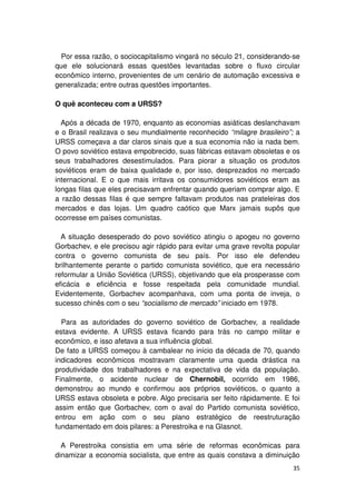 Por essa razão, o sociocapitalismo vingará no século 21, considerando-se
que ele solucionará essas questões levantadas sobre o fluxo circular
econômico interno, provenientes de um cenário de automação excessiva e
generalizada; entre outras questões importantes.

O quê aconteceu com a URSS?

  Após a década de 1970, enquanto as economias asiáticas deslanchavam
e o Brasil realizava o seu mundialmente reconhecido “milagre brasileiro”; a
URSS começava a dar claros sinais que a sua economia não ia nada bem.
O povo soviético estava empobrecido, suas fábricas estavam obsoletas e os
seus trabalhadores desestimulados. Para piorar a situação os produtos
soviéticos eram de baixa qualidade e, por isso, desprezados no mercado
internacional. E o que mais irritava os consumidores soviéticos eram as
longas filas que eles precisavam enfrentar quando queriam comprar algo. E
a razão dessas filas é que sempre faltavam produtos nas prateleiras dos
mercados e das lojas. Um quadro caótico que Marx jamais supôs que
ocorresse em países comunistas.

  A situação desesperado do povo soviético atingiu o apogeu no governo
Gorbachev, e ele precisou agir rápido para evitar uma grave revolta popular
contra o governo comunista de seu país. Por isso ele defendeu
brilhantemente perante o partido comunista soviético, que era necessário
reformular a União Soviética (URSS), objetivando que ela prosperasse com
eficácia e eficiência e fosse respeitada pela comunidade mundial.
Evidentemente, Gorbachev acompanhava, com uma ponta de inveja, o
sucesso chinês com o seu “socialismo de mercado” iniciado em 1978.

  Para as autoridades do governo soviético de Gorbachev, a realidade
estava evidente. A URSS estava ficando para trás no campo militar e
econômico, e isso afetava a sua influência global.
De fato a URSS começou à cambalear no início da década de 70, quando
indicadores econômicos mostravam claramente uma queda drástica na
produtividade dos trabalhadores e na expectativa de vida da população.
Finalmente, o acidente nuclear de Chernobil, ocorrido em 1986,
demonstrou ao mundo e confirmou aos próprios soviéticos, o quanto a
URSS estava obsoleta e pobre. Algo precisaria ser feito rápidamente. E foi
assim então que Gorbachev, com o aval do Partido comunista soviético,
entrou em ação com o seu plano estratégico de reestruturação
fundamentado em dois pilares: a Perestroika e na Glasnot.

  A Perestroika consistia em uma série de reformas econômicas para
dinamizar a economia socialista, que entre as quais constava a diminuição
                                                                        35
 
