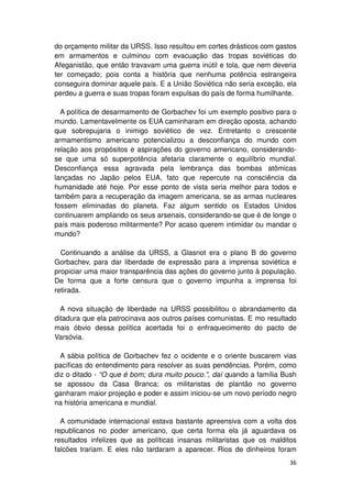 do orçamento militar da URSS. Isso resultou em cortes drásticos com gastos
em armamentos e culminou com evacuação das tropas soviéticas do
Afeganistão, que então travavam uma guerra inútil e tola, que nem deveria
ter começado; pois conta a história que nenhuma potência estrangeira
conseguira dominar aquele país. E a União Soviética não seria exceção, ela
perdeu a guerra e suas tropas foram expulsas do país de forma humilhante.

  A política de desarmamento de Gorbachev foi um exemplo positivo para o
mundo. Lamentavelmente os EUA caminharam em direção oposta, achando
que sobrepujaria o inimigo soviético de vez. Entretanto o crescente
armamentismo americano potencializou a desconfiança do mundo com
relação aos propósitos e aspirações do governo americano, considerando-
se que uma só superpotência afetaria claramente o equilíbrio mundial.
Desconfiança essa agravada pela lembrança das bombas atômicas
lançadas no Japão pelos EUA, fato que repercute na consciência da
humanidade até hoje. Por esse ponto de vista seria melhor para todos e
também para a recuperação da imagem americana, se as armas nucleares
fossem eliminadas do planeta. Faz algum sentido os Estados Unidos
continuarem ampliando os seus arsenais, considerando-se que é de longe o
país mais poderoso militarmente? Por acaso querem intimidar ou mandar o
mundo?

  Continuando a análise da URSS, a Glasnot era o plano B do governo
Gorbachev, para dar liberdade de expressão para a imprensa soviética e
propiciar uma maior transparência das ações do governo junto à população.
De forma que a forte censura que o governo impunha a imprensa foi
retirada.

  A nova situação de liberdade na URSS possibilitou o abrandamento da
ditadura que ela patrocinava aos outros países comunistas. E mo resultado
mais óbvio dessa política acertada foi o enfraquecimento do pacto de
Varsóvia.

  A sábia política de Gorbachev fez o ocidente e o oriente buscarem vias
pacíficas do entendimento para resolver as suas pendências. Porém, como
diz o ditado - “O que é bom; dura muito pouco.”, daí quando a família Bush
se apossou da Casa Branca; os militaristas de plantão no governo
ganharam maior projeção e poder e assim iniciou-se um novo período negro
na história americana e mundial.

  A comunidade internacional estava bastante apreensiva com a volta dos
republicanos no poder americano, que certa forma ela já aguardava os
resultados infelizes que as políticas insanas militaristas que os malditos
falcões trariam. E eles não tardaram a aparecer. Rios de dinheiros foram
                                                                       36
 