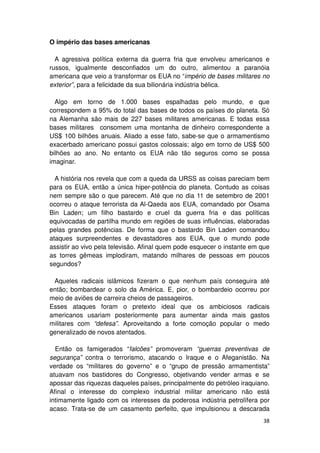 O império das bases americanas

  A agressiva política externa da guerra fria que envolveu americanos e
russos, igualmente desconfiados um do outro, alimentou a paranóia
americana que veio a transformar os EUA no “império de bases militares no
exterior”, para a felicidade da sua bilionária indústria bélica.

  Algo em torno de 1.000 bases espalhadas pelo mundo, e que
correspondem a 95% do total das bases de todos os países do planeta. Só
na Alemanha são mais de 227 bases militares americanas. E todas essa
bases militares consomem uma montanha de dinheiro correspondente a
US$ 100 bilhões anuais. Aliado a esse fato, sabe-se que o armamentismo
exacerbado americano possui gastos colossais; algo em torno de US$ 500
bilhões ao ano. No entanto os EUA não tão seguros como se possa
imaginar.

  A história nos revela que com a queda da URSS as coisas pareciam bem
para os EUA, então a única hiper-potência do planeta. Contudo as coisas
nem sempre são o que parecem. Até que no dia 11 de setembro de 2001
ocorreu o ataque terrorista da Al-Qaeda aos EUA, comandado por Osama
Bin Laden; um filho bastardo e cruel da guerra fria e das políticas
equivocadas de partilha mundo em regiões de suas influências, elaboradas
pelas grandes potências. De forma que o bastardo Bin Laden comandou
ataques surpreendentes e devastadores aos EUA, que o mundo pode
assistir ao vivo pela televisão. Afinal quem pode esquecer o instante em que
as torres gêmeas implodiram, matando milhares de pessoas em poucos
segundos?

 Aqueles radicais islâmicos fizeram o que nenhum país conseguira até
então; bombardear o solo da América. E, pior, o bombardeio ocorreu por
meio de aviões de carreira cheios de passageiros.
Esses ataques foram o pretexto ideal que os ambiciosos radicais
americanos usariam posteriormente para aumentar ainda mais gastos
militares com “defesa”. Aproveitando a forte comoção popular o medo
generalizado de novos atentados.

  Então os famigerados “falcões” promoveram “guerras preventivas de
segurança” contra o terrorismo, atacando o Iraque e o Afeganistão. Na
verdade os “militares do governo” e o “grupo de pressão armamentista”
atuavam nos bastidores do Congresso, objetivando vender armas e se
apossar das riquezas daqueles países, principalmente do petróleo iraquiano.
Afinal o interesse do complexo industrial militar americano não está
intimamente ligado com os interesses da poderosa indústria petrolífera por
acaso. Trata-se de um casamento perfeito, que impulsionou a descarada
                                                                         38
 