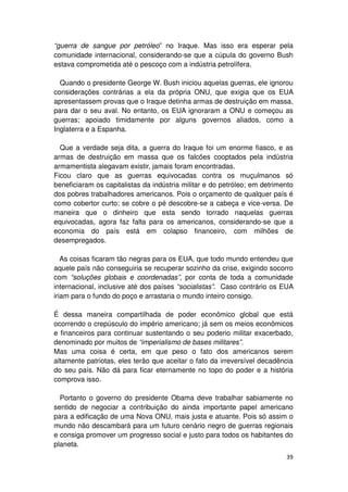 “guerra de sangue por petróleo” no Iraque. Mas isso era esperar pela
comunidade internacional, considerando-se que a cúpula do governo Bush
estava comprometida até o pescoço com a indústria petrolífera.

  Quando o presidente George W. Bush iniciou aquelas guerras, ele ignorou
considerações contrárias a ela da própria ONU, que exigia que os EUA
apresentassem provas que o Iraque detinha armas de destruição em massa,
para dar o seu aval. No entanto, os EUA ignoraram a ONU e começou as
guerras; apoiado timidamente por alguns governos aliados, como a
Inglaterra e a Espanha.

  Que a verdade seja dita, a guerra do Iraque foi um enorme fiasco, e as
armas de destruição em massa que os falcões cooptados pela indústria
armamentista alegavam existir, jamais foram encontradas.
Ficou claro que as guerras equivocadas contra os muçulmanos só
beneficiaram os capitalistas da indústria militar e do petróleo; em detrimento
dos pobres trabalhadores americanos. Pois o orçamento de qualquer país é
como cobertor curto; se cobre o pé descobre-se a cabeça e vice-versa. De
maneira que o dinheiro que esta sendo torrado naquelas guerras
equivocadas, agora faz falta para os americanos, considerando-se que a
economia do país está em colapso financeiro, com milhões de
desempregados.

   As coisas ficaram tão negras para os EUA, que todo mundo entendeu que
aquele país não conseguiria se recuperar sozinho da crise, exigindo socorro
com “soluções globais e coordenadas”, por conta de toda a comunidade
internacional, inclusive até dos países “socialistas”. Caso contrário os EUA
iriam para o fundo do poço e arrastaria o mundo inteiro consigo.

É dessa maneira compartilhada de poder econômico global que está
ocorrendo o crepúsculo do império americano; já sem os meios econômicos
e financeiros para continuar sustentando o seu poderio militar exacerbado,
denominado por muitos de “imperialismo de bases militares”.
Mas uma coisa é certa, em que peso o fato dos americanos serem
altamente patriotas, eles terão que aceitar o fato da irreversível decadência
do seu país. Não dá para ficar eternamente no topo do poder e a história
comprova isso.

  Portanto o governo do presidente Obama deve trabalhar sabiamente no
sentido de negociar a contribuição do ainda importante papel americano
para a edificação de uma Nova ONU, mais justa e atuante. Pois só assim o
mundo não descambará para um futuro cenário negro de guerras regionais
e consiga promover um progresso social e justo para todos os habitantes do
planeta.
                                                                           39
 