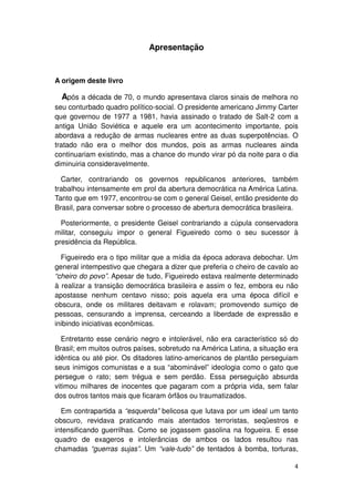 Apresentação


A origem deste livro

  Após a década de 70, o mundo apresentava claros sinais de melhora no
seu conturbado quadro político-social. O presidente americano Jimmy Carter
que governou de 1977 a 1981, havia assinado o tratado de Salt-2 com a
antiga União Soviética e aquele era um acontecimento importante, pois
abordava a redução de armas nucleares entre as duas superpotências. O
tratado não era o melhor dos mundos, pois as armas nucleares ainda
continuariam existindo, mas a chance do mundo virar pó da noite para o dia
diminuiria consideravelmente.

  Carter, contrariando os governos republicanos anteriores, também
trabalhou intensamente em prol da abertura democrática na América Latina.
Tanto que em 1977, encontrou-se com o general Geisel, então presidente do
Brasil, para conversar sobre o processo de abertura democrática brasileira.

  Posteriormente, o presidente Geisel contrariando a cúpula conservadora
militar, conseguiu impor o general Figueiredo como o seu sucessor à
presidência da República.

  Figueiredo era o tipo militar que a mídia da época adorava debochar. Um
general intempestivo que chegara a dizer que preferia o cheiro de cavalo ao
“cheiro do povo”. Apesar de tudo, Figueiredo estava realmente determinado
à realizar a transição democrática brasileira e assim o fez, embora eu não
apostasse nenhum centavo nisso; pois aquela era uma época difícil e
obscura, onde os militares deitavam e rolavam; promovendo sumiço de
pessoas, censurando a imprensa, cerceando a liberdade de expressão e
inibindo iniciativas econômicas.

  Entretanto esse cenário negro e intolerável, não era característico só do
Brasil; em muitos outros países, sobretudo na América Latina, a situação era
idêntica ou até pior. Os ditadores latino-americanos de plantão perseguiam
seus inimigos comunistas e a sua “abominável” ideologia como o gato que
persegue o rato; sem trégua e sem perdão. Essa perseguição absurda
vitimou milhares de inocentes que pagaram com a própria vida, sem falar
dos outros tantos mais que ficaram órfãos ou traumatizados.

  Em contrapartida a “esquerda” belicosa que lutava por um ideal um tanto
obscuro, revidava praticando mais atentados terroristas, seqüestros e
intensificando guerrilhas. Como se jogassem gasolina na fogueira. E esse
quadro de exageros e intolerâncias de ambos os lados resultou nas
chamadas “guerras sujas”. Um “vale-tudo” de tentados à bomba, torturas,

                                                                          4
 