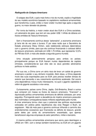 Radiografia do Colapso Americano

  O colapso dos EUA, o país mais forte e rico do mundo, expõe a fragilidade
do seu modelo econômico baseado no capitalismo neoliberal armamentista;
que transformou o país, então o maior credor mundial logo após a segunda
guerra, no maior devedor do planeta.

   Por ironia da história, o maior credor atual dos EUA é a China socialista,
um adversário de peso; que tem em seu poder US$ 1 trilhão de dólares em
títulos emitidos do Tesouro Americano.

  Sem o financiamento contínuo desse “adversário”, a economia americana
já teria ido de vez para o buraco. É por essa razão que a Secretária de
Estado americana Hilary Clinton, está redobrando esforços diplomáticos
com o governo chinês, para que ela continue financiando o colossal déficit
do tesouro americano, estimado em US$ 1,75 trilhão, que representa 12,3%
do PIB dos EUA; o mais alto desde a segunda guerra mundial.

  Uma situação potencialmente perigosa para ambos os países;
principalmente porque os EUA ficaram muitos dependentes de capitais
chineses, considerando-se que eles são os seus grandes adversários
políticos no leste asiático.

  Por sua vez, a China corre um sério risco de levar um calote do governo
americano e perder o seu dinheiro investido. Além disso, a China depende
muito das suas exportações para os EUA; pois precisa receber divisas do
exterior que bancarão o seu crescimento econômico acelerado. Daí ocorre
uma dependência mútua muito interessante, na qual o gigante capitalista é
refém do gigante socialista e vice-versa.

  Curiosamente, países como China, Japão, Grã-Bretanha, Brasil e outros
que compram em massa os títulos do tesouro americano, “financiam” a
equivocada política armamentista americana de déficits colossais; por anos
seguidos. Prorrogando assim a decadência do império americano possuidor
das incômodas e ameaçadoras bases militares espalhadas pelo mundo.
A crise americana tornou claro que o potencial das políticas equivocadas
colocadas em prática pelos republicanos das eras Reagan e Bush, se
esgotaram. Não dá mais para o governo continuar trilhando o caminho dos
endividamentos excessivos que financiarão os déficits do tesouro, grande
parte deles por conta do armamentismo exacerbado, que apenas
beneficiaram algumas empresas do setor petrolífero, militar e bancário.

 A mesma política armamentista americana que serviu para desintegrar a
URSS em 1991; com o tempo também transformou os EUA em um gigante
                                                                          40
 