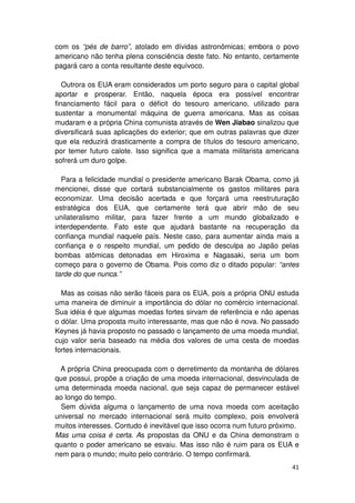com os “pés de barro”, atolado em dívidas astronômicas; embora o povo
americano não tenha plena consciência deste fato. No entanto, certamente
pagará caro a conta resultante deste equívoco.

   Outrora os EUA eram considerados um porto seguro para o capital global
aportar e prosperar. Então, naquela época era possível encontrar
financiamento fácil para o déficit do tesouro americano, utilizado para
sustentar a monumental máquina de guerra americana. Mas as coisas
mudaram e a própria China comunista através de Wen Jiabao sinalizou que
diversificará suas aplicações do exterior; que em outras palavras que dizer
que ela reduzirá drasticamente a compra de títulos do tesouro americano,
por temer futuro calote. Isso significa que a mamata militarista americana
sofrerá um duro golpe.

  Para a felicidade mundial o presidente americano Barak Obama, como já
mencionei, disse que cortará substancialmente os gastos militares para
economizar. Uma decisão acertada e que forçará uma reestruturação
estratégica dos EUA, que certamente terá que abrir mão de seu
unilateralismo militar, para fazer frente a um mundo globalizado e
interdependente. Fato este que ajudará bastante na recuperação da
confiança mundial naquele país. Neste caso, para aumentar ainda mais a
confiança e o respeito mundial, um pedido de desculpa ao Japão pelas
bombas atômicas detonadas em Hiroxima e Nagasaki, seria um bom
começo para o governo de Obama. Pois como diz o ditado popular: “antes
tarde do que nunca.”

  Mas as coisas não serão fáceis para os EUA, pois a própria ONU estuda
uma maneira de diminuir a importância do dólar no comércio internacional.
Sua idéia é que algumas moedas fortes sirvam de referência e não apenas
o dólar. Uma proposta muito interessante, mas que não é nova. No passado
Keynes já havia proposto no passado o lançamento de uma moeda mundial,
cujo valor seria baseado na média dos valores de uma cesta de moedas
fortes internacionais.

 A própria China preocupada com o derretimento da montanha de dólares
que possui, propõe a criação de uma moeda internacional, desvinculada de
uma determinada moeda nacional, que seja capaz de permanecer estável
ao longo do tempo.
  Sem dúvida alguma o lançamento de uma nova moeda com aceitação
universal no mercado internacional será muito complexo, pois envolverá
muitos interesses. Contudo é inevitável que isso ocorra num futuro próximo.
Mas uma coisa é certa. As propostas da ONU e da China demonstram o
quanto o poder americano se esvaiu. Mas isso não é ruim para os EUA e
nem para o mundo; muito pelo contrário. O tempo confirmará.
                                                                        41
 
