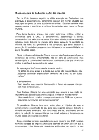 O sábio exemplo de Gorbachev e o fim dos Impérios

  Se os EUA tivessem seguido o sábio exemplo de Gorbachev que
promoveu o desarmamento, certamente estariam em melhor situação que
hoje; quer do ponto de vista econômico ou militar. Estariam também mais
seguros contra o terrorismo e certamente contariam com maior confiança
mundial.

 Para tanto bastaria apenas dar maior autonomia política, militar e
econômica para a ONU. E paralelamente, desencorajar a corrida
armamentista dos exércitos nacionais. Com essa atitude prática e acertada,
sobraria muito dinheiro no mundo para poder aplicá-lo no combate da
miséria, da fome, da ignorância e da corrupção; que tanto atrasam a
promoção do verdadeiro progresso mundial baseado na sustentabilidade, na
paz e na justiça social.

  Neste contexto a eleição do Obama teve um significado especial para a
contenção da corrida armamentista, não só para os americanos, mas
também para a comunidade internacional; considerando-se que um mundo
melhor e pacífico é a expectativa de todos.

 As mensagens do Obama são claras neste sentido:
  “O déficit de longo prazo e a dívida que temos são insustentáveis. Não
  podemos continuar emprestando (dinheiro) da China ou de outros
  países.”

 E ele continuou:
  “Isso significa que estamos hipotecando o futuro de nossas crianças
  com mais e mais dívida”.

  Para finalizar, Obama fez uma afirmação que resume a sua visão da
importância da colaboração americana para termos um mundo melhor:
   “Assumo de forma convicta o comprometimento dos EUA com a paz e a
   segurança num mundo sem armas nucleares.”

  O presidente Obama tem uma visão clara e objetiva de que o
armamentismo exacerbado do seu país está sugando sangue, trabalho e
dinheiro do povo americano. Por conta disso ele deu andamento em um
plano de redução de gastos militares, que prevê inclusive o fechamento de
muitas bases americanas no exterior.

   Essas medidas tomadas acertadamente pelo governo dos EUA retratam
fielmente colapso do império americano ocorrido em 2007; ano em que a
avassaladora crise financeira americana evidenciou ao mundo e aos
                                                                       42
 