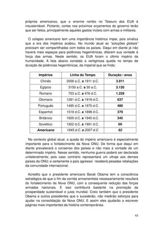 próprios americanos, que o enorme rombo no Tesouro dos EUA é
insustentável. Portanto, cortes nos próximos orçamentos do governo terão
que ser feitos, principalmente aqueles gastos inúteis com armas e militares.

  O colapso americano tem uma importância histórica impar, pois sinaliza
que a era dos impérios acabou. No mundo atual as “soluções globais”
precisam ser compartilhadas com todos os países. Daqui em diante já não
haverá mais espaços para potências hegemônicas, ditarem sua vontade à
força das armas. Neste sentido, os EUA foram o último império da
humanidade. A lista abaixo constata a vertiginosa queda no tempo de
duração de potências hegemônicas, da imperial que se finda:

         Impérios             Linha do Tempo           Duração / anos
          Chinês           2000 a.C. a 1911 d.C.             3.911
         Egípcio            3150 a.C. a 30 a.C.              3.120
         Romano             753 a.C. a 476 d.C.              1.229
         Otomano           1281 d.C. a 1918 d.C.             637
        Português          1495 d.C. a 1975 d.C.             480
         Espanhol          1519 d.C. a 1898 d.C.             379
         Britânico         1600 d.C. a 1945 d.C.             345
         Soviético         1922 d.C. a 1991 d.C.              69
       Americano           1945 d.C. a 2007 d.C.              62

  No contexto global atual, a queda do império americano é especialmente
importante para o fortalecimento da Nova ONU. De forma que daqui em
diante prevalecerá o consenso dos países e não mais a vontade de um
determinado império. Nesse sentido, nenhuma guerra poderá ser declarada
unilateralmente; pois caso contrário representará um ultraje aos demais
países da ONU; e certamente o país agressor receberá pesadas retaliações
da comunidade internacional.

  Acredito que o presidente americano Barak Obama tem a consciência
estratégica de que o fim da corrida armamentista necessariamente resultará
do fortalecimento da Nova ONU, com a consequente redução das forças
armadas nacionais. E isso contribuirá bastante na promoção da
prosperidade sustentável e justa mundial. Creio também que o presidente
Obama e outros presidentes que o sucederão, não medirão esforços para
ajudar na consolidação da Nova ONU. E assim eles ajudarão a escrever
páginas mais importantes da história contemporânea.


                                                                         43
 