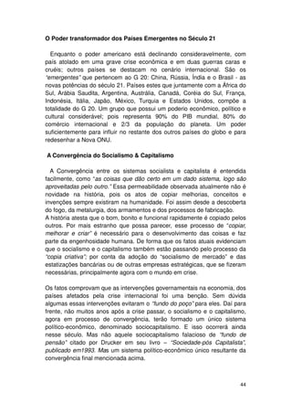O Poder transformador dos Países Emergentes no Século 21

  Enquanto o poder americano está declinando consideravelmente, com
país atolado em uma grave crise econômica e em duas guerras caras e
cruéis; outros países se destacam no cenário internacional. São os
“emergentes” que pertencem ao G 20: China, Rússia, Índia e o Brasil - as
novas potências do século 21. Países estes que juntamente com a África do
Sul, Arábia Saudita, Argentina, Austrália, Canadá, Coréia do Sul, França,
Indonésia, Itália, Japão, México, Turquia e Estados Unidos, compõe a
totalidade do G 20. Um grupo que possui um poderio econômico, político e
cultural considerável; pois representa 90% do PIB mundial, 80% do
comércio internacional e 2/3 da população do planeta. Um poder
suficientemente para influir no restante dos outros países do globo e para
redesenhar a Nova ONU.

A Convergência do Socialismo & Capitalismo

  A Convergência entre os sistemas socialista e capitalista é entendida
facilmente, como “as coisas que dão certo em um dado sistema, logo são
aproveitadas pelo outro.” Essa permeabilidade observada atualmente não é
novidade na história, pois os atos de copiar melhorias, conceitos e
invenções sempre existiram na humanidade. Foi assim desde a descoberta
do fogo, da metalurgia, dos armamentos e dos processos de fabricação.
A história atesta que o bom, bonito e funcional rapidamente é copiado pelos
outros. Por mais estranho que possa parecer, esse processo de “copiar,
melhorar e criar” é necessário para o desenvolvimento das coisas e faz
parte da engenhosidade humana. De forma que os fatos atuais evidenciam
que o socialismo e o capitalismo também estão passando pelo processo da
“copia criativa”; por conta da adoção do “socialismo de mercado” e das
estatizações bancárias ou de outras empresas estratégicas, que se fizeram
necessárias, principalmente agora com o mundo em crise.

Os fatos comprovam que as intervenções governamentais na economia, dos
países afetados pela crise internacional foi uma benção. Sem dúvida
algumas essas intervenções evitaram o “fundo do poço” para eles. Daí para
frente, não muitos anos após a crise passar, o socialismo e o capitalismo,
agora em processo de convergência, terão formado um único sistema
político-econômico, denominado sociocapitalismo. E isso ocorrerá ainda
nesse século. Mas não aquele sociocapitalismo falacioso de “fundo de
pensão” citado por Drucker em seu livro – “Sociedade-pós Capitalista”,
publicado em1993. Mas um sistema político-econômico único resultante da
convergência final mencionada acima.



                                                                        44
 