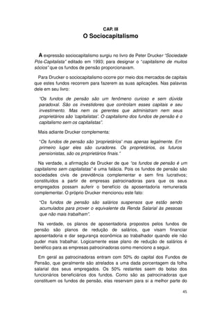 CAP. III
                        O Sociocapitalismo


  A expressão sociocapitalismo surgiu no livro de Peter Drucker “Sociedade
Pós-Capitalista” editado em 1993; para designar o “capitalismo de muitos
sócios” que os fundos de pensão proporcionavam.

  Para Drucker o sociocapitalismo ocorre por meio dos mercados de capitais
que estes fundos recorrem para fazerem as suas aplicações. Nas palavras
dele em seu livro:

  “Os fundos de pensão são um fenômeno curioso e sem dúvida
  paradoxal. São os investidores que controlam esses capitais e seu
  investimento. Mas nem os gerentes que administram nem seus
  proprietários são 'capitalistas'. O capitalismo dos fundos de pensão é o
  capitalismo sem os capitalistas”.

 Mais adiante Drucker complementa:

  “Os fundos de pensão são 'proprietários' mas apenas legalmente. Em
  primeiro lugar eles são curadores. Os proprietários, os futuros
  pensionistas, são os proprietários finais.”

  Na verdade, a afirmação de Drucker de que “os fundos de pensão é um
capitalismo sem capitalistas” é uma falácia. Pois os fundos de pensão são
sociedades civis de previdência complementar e sem fins lucrativos;
constituídos a partir de empresas patrocinadoras para que os seus
empregados possam auferir o benefício da aposentadoria remunerada
complementar. O próprio Drucker mencionou este fato:

  “Os fundos de pensão são salários suspensos que estão sendo
  acumulados para prover o equivalente da Renda Salarial às pessoas
  que não mais trabalham”.

  Na verdade, os planos de aposentadoria propostos pelos fundos de
pensão são planos de redução de salários, que visam financiar
aposentadoria e dar segurança econômica ao trabalhador quando ele não
puder mais trabalhar. Logicamente esse plano de redução de salários é
benéfico para as empresas patrocinadoras como menciono a seguir.

  Em geral as patrocinadoras entram com 50% do capital dos Fundos de
Pensão, que geralmente são atrelados a uma dada porcentagem da folha
salarial dos seus empregados. Os 50% restantes saem do bolso dos
funcionários beneficiários dos fundos. Como são as patrocinadoras que
constituem os fundos de pensão, elas reservam para si a melhor parte do

                                                                             45
 