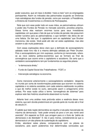 poder executivo, que em tese é dividido “meio-a-meio” com os empregados
participantes. Assim os indicados das patrocinadas ocuparão as Diretorias
mais estratégicas dos fundos de pensão, como por exemplo: a Presidência,
a Diretoria de Investimentos e a Diretoria de Participações.

  Note que com esse poder todo em suas mãos, as patrocinadoras utilizam
o poder dos Fundos de Pensão no mercado acionário, proveitos próprios.
Dessa forma elas realizam enormes lucros para seus investidores
capitalistas; em que pese o fato de que os fundos de pensão não possuírem
caráter lucrativo para as patrocinadoras; o que também não deixa de ser
uma falácia. De fato que “o capitalismo sem os capitalistas” que Drucker
mencionou não existe. Você pode até não ver estes capitalistas, mas eles
existem e são muito poderosos.

  Com essas explicações deixo claro que a definição de sociocapitalismo
adotada neste livro não é a mesma definição adotada por Peter Drucker.
Pois o sociocapitalismo por mim expresso, conforme já mencionado, refere-
se ao novo sistema político-econômico que se formará ao final da
convergência que ocorre entre o capitalismo e socialismo. De certo que o
verdadeiro sociocapitalismo tem por fundamentos os seguintes pilares:

−   “e-democracia direta,”

−   Fundo do Capital Social dos Trabalhadores - FCST, e

−   Intervenção estratégica na economia.


  Como mencionei anteriormente o sociocapitalismo verdadeiro desponta
no mundo por conta de transformações poderosas que ocorrem no sistema
capitalista e no sistema socialista; com cada sistema viabilizando na prática
o que de melhor existe no outro, atenuando assim o antagonismo entre
ambos. Por essa razão utilizo o termo “convergência de sistemas” para
explicar este fato histórico atualmente observável no mundo.

  Adiante farei uma análise mais profunda sobre a essência desse novo
sistema, que sem dúvida predominará em grande parte do mundo até o final
do século 21.

É sabido que toda nação democrática se orgulha e luta pela manutenção da
máxima da democracia: “todo poder emana do povo e em seu nome será
exercido”. Em especial os EUA, que arrogam para si o título de “pátria da
democracia e da liberdade”. E não é para menos, considerando-se que a
democracia é um dos pilares de sustentação do capitalismo.
Então, abordarei estes pilares, comparando-os com os pilares do
socialismo, pois assim poderemos tirar determinadas conclusões que

                                                                          46
 