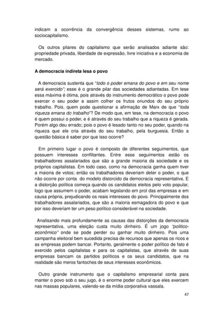 indicam a ocorrência da convergência desses sistemas, rumo ao
sociocapitalismo.

  Os outros pilares do capitalismo que serão analisados adiante são:
propriedade privada, liberdade de expressão, livre iniciativa e a economia de
mercado.

A democracia indireta lesa o povo

  A democracia sustenta que “todo o poder emana do povo e em seu nome
será exercido”; esse é o grande pilar das sociedades adiantadas. Em tese
essa máxima é ótima, pois através do instrumento democrático o povo pode
exercer o seu poder e assim colher os frutos oriundos do seu próprio
trabalho. Pois, quem pode questionar a afirmação de Marx de que “toda
riqueza emana do trabalho”? De modo que, em tese, na democracia o povo
é quem possui o poder, e é através do seu trabalho que a riqueza é gerada.
Porém algo deu errado; pois o povo é lesado tanto no seu poder, quando na
riqueza que ele cria através do seu trabalho, pela burguesia. Então a
questão básica é saber por que isso ocorre?

  Em primeiro lugar o povo é composto de diferentes seguimentos, que
possuem interesses conflitantes. Entre esse seguimentos estão os
trabalhadores assalariados que são a grande maioria da sociedade e os
próprios capitalistas. Em todo caso, como na democracia ganha quem tiver
a maioria de votos; então os trabalhadores deveriam deter o poder, o que
não ocorre por conta do modelo distorcido da democracia representativa. E
a distorção política começa quando os candidatos eleitos pelo voto popular,
logo que assumem o poder, acabam legislando em prol das empresas e em
causa própria, prejudicando os reais interesses do povo. Principalmente dos
trabalhadores assalariados, que são a maioria esmagadora do povo e que
por isso deveriam ter um peso político considerável na sociedade.

 Analisando mais profundamente as causas das distorções da democracia
representativa, uma eleição custa muito dinheiro. É um jogo “politico-
econômico” onde se pode perder ou ganhar muito dinheiro. Pois uma
campanha eleitoral bem sucedida precisa de recursos que apenas os ricos e
as empresas podem bancar. Portanto, geralmente o poder político de fato é
exercido pelos capitalistas e para os capitalistas, que através de suas
empresas bancam os partidos políticos e os seus candidatos, que na
realidade são meros fantoches de seus interesses econômicos.

  Outro grande instrumento que o capitalismo empresarial conta para
manter o povo sob o seu jugo, é o enorme poder cultural que eles exercem
nas massas populares, valendo-se da mídia corporativa vassala.
                                                                          47
 