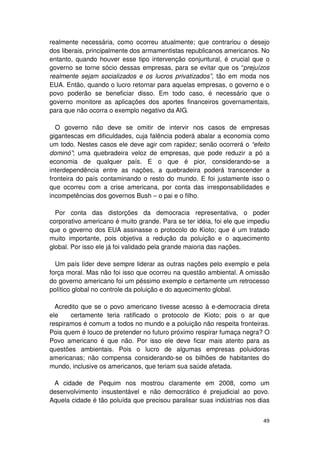 realmente necessária, como ocorreu atualmente; que contrariou o desejo
dos liberais, principalmente dos armamentistas republicanos americanos. No
entanto, quando houver esse tipo intervenção conjuntural, é crucial que o
governo se torne sócio dessas empresas, para se evitar que os “prejuízos
realmente sejam socializados e os lucros privatizados”, tão em moda nos
EUA. Então, quando o lucro retornar para aquelas empresas, o governo e o
povo poderão se beneficiar disso. Em todo caso, é necessário que o
governo monitore as aplicações dos aportes financeiros governamentais,
para que não ocorra o exemplo negativo da AIG.

  O governo não deve se omitir de intervir nos casos de empresas
gigantescas em dificuldades, cuja falência poderá abalar a economia como
um todo. Nestes casos ele deve agir com rapidez; senão ocorrerá o “efeito
dominó”; uma quebradeira veloz de empresas, que pode reduzir a pó a
economia de qualquer país. E o que é pior, considerando-se a
interdependência entre as nações, a quebradeira poderá transcender a
fronteira do país contaminando o resto do mundo. E foi justamente isso o
que ocorreu com a crise americana, por conta das irresponsabilidades e
incompetências dos governos Bush – o pai e o filho.

  Por conta das distorções da democracia representativa, o poder
corporativo americano é muito grande. Para se ter idéia, foi ele que impediu
que o governo dos EUA assinasse o protocolo do Kioto; que é um tratado
muito importante, pois objetiva a redução da poluição e o aquecimento
global. Por isso ele já foi validado pela grande maioria das nações.

  Um país líder deve sempre liderar as outras nações pelo exemplo e pela
força moral. Mas não foi isso que ocorreu na questão ambiental. A omissão
do governo americano foi um péssimo exemplo e certamente um retrocesso
político global no controle da poluição e do aquecimento global.

  Acredito que se o povo americano tivesse acesso à e-democracia direta
ele    certamente teria ratificado o protocolo de Kioto; pois o ar que
respiramos é comum a todos no mundo e a poluição não respeita fronteiras.
Pois quem é louco de pretender no futuro próximo respirar fumaça negra? O
Povo americano é que não. Por isso ele deve ficar mais atento para as
questões ambientais. Pois o lucro de algumas empresas poluidoras
americanas; não compensa considerando-se os bilhões de habitantes do
mundo, inclusive os americanos, que teriam sua saúde afetada.

 A cidade de Pequim nos mostrou claramente em 2008, como um
desenvolvimento insustentável e não democrático é prejudicial ao povo.
Aquela cidade é tão poluída que precisou paralisar suas indústrias nos dias


                                                                         49
 