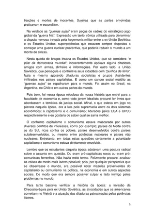 traições e mortes de inocentes. Sujeiras que as partes envolvidas
praticavam e escondiam.

  Na verdade as “guerras sujas” eram peças de xadrez do estratégico jogo
global da “guerra fria”. Expressão um tanto irônica utilizada para denominar
a disputa nervosa travada pela hegemonia militar entre a ex-União Soviética
e os Estados Unidos; superpotências que estavam sempre dispostas a
começar uma guerra nuclear preventiva, que poderia reduzir o mundo a um
monte de cinzas.

  Nesta queda de braços insana os Estados Unidos, que se considera “o
pilar da democracia mundial”, incoerentemente apoiava alguns ditadores
amigos com armas, dinheiro e informações. Por outro lado, a União
Soviética, que perseguia e controlava seus cidadãos com “punhos de ferro”,
fazia o mesmo apoiando ditaduras socialistas e grupos dissidentes
infiltrados nos países capitalistas. E como um cancro social maldito as
“guerras sujas” se espalharam para o mundo. Foi assim no Brasil, na
Argentina, no Chile e em outras partes do mundo.

  Pois bem, foi nessa época nebulosa da nossa história que entrei para a
faculdade de economia e, como todo jovem idealista procurei ler livros que
abordassem a temática da justiça social. Afinal, o que estava em jogo no
planeta naquela época, era a luta pela supremacia entre os dois sistemas
econômicos: o capitalismo e o comunismo; liderados pelos EUA e URSS
respectivamente e eu gostaria de saber qual se sairia melhor.

  O confronto capitalismo x comunismo estava mascarado por outros
diversos conflitos de interesses, como por exemplo; países do Norte contra
os do Sul, ricos contra os pobres, países desenvolvidos contra países
subdesenvolvidos, ou mesmo entre potências nucleares e países não
nucleares. Entretanto, em todas estas questões certamente a polaridade
capitalismo e comunismo estava diretamente envolvida.

  Lembro que os estudantes daquela época adotavam uma postura radical
sobre o assunto em questão. Ou eram pró-capitalistas roxos ou eram pró-
comunistas ferrenhos. Não havia meio termo. Felizmente procurei analisar
as coisas de modo mais isento possível; pois, por qualquer perspectiva que
se observasse o mundo, era possível notar mazelas provenientes do
capitalismo ou comunismo na política, na economia e em outros aspectos
sociais. De modo que era sempre possível culpar o lado inimigo pelos
problemas no mundo.

   Para tanto bastava verificar a história da época: a invasão da
Checoslováquia pela ex-União Soviética, as atrocidades que os americanos
cometiam no Vietnã e a atuação das ditaduras patrocinadas pelas potências
líderes.

                                                                          5
 