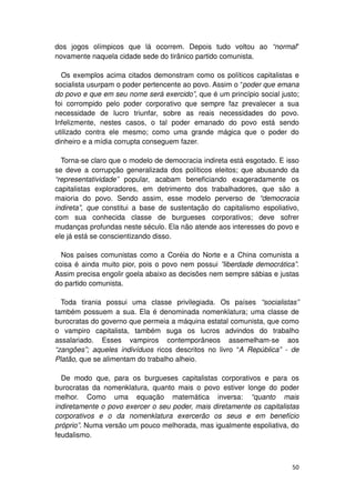 dos jogos olímpicos que lá ocorrem. Depois tudo voltou ao “normal”
novamente naquela cidade sede do tirânico partido comunista.

  Os exemplos acima citados demonstram como os políticos capitalistas e
socialista usurpam o poder pertencente ao povo. Assim o “poder que emana
do povo e que em seu nome será exercido”, que é um princípio social justo;
foi corrompido pelo poder corporativo que sempre faz prevalecer a sua
necessidade de lucro triunfar, sobre as reais necessidades do povo.
Infelizmente, nestes casos, o tal poder emanado do povo está sendo
utilizado contra ele mesmo; como uma grande mágica que o poder do
dinheiro e a mídia corrupta conseguem fazer.

  Torna-se claro que o modelo de democracia indireta está esgotado. E isso
se deve a corrupção generalizada dos políticos eleitos; que abusando da
“representatividade” popular, acabam beneficiando exageradamente os
capitalistas exploradores, em detrimento dos trabalhadores, que são a
maioria do povo. Sendo assim, esse modelo perverso de “democracia
indireta”, que constitui a base de sustentação do capitalismo espoliativo,
com sua conhecida classe de burgueses corporativos; deve sofrer
mudanças profundas neste século. Ela não atende aos interesses do povo e
ele já está se conscientizando disso.

  Nos países comunistas como a Coréia do Norte e a China comunista a
coisa é ainda muito pior, pois o povo nem possui ”liberdade democrática”.
Assim precisa engolir goela abaixo as decisões nem sempre sábias e justas
do partido comunista.

  Toda tirania possui uma classe privilegiada. Os países “socialistas”
também possuem a sua. Ela é denominada nomenklatura; uma classe de
burocratas do governo que permeia a máquina estatal comunista, que como
o vampiro capitalista, também suga os lucros advindos do trabalho
assalariado. Esses vampiros contemporâneos assemelham-se aos
“zangões”; aqueles indivíduos ricos descritos no livro “A República” - de
Platão, que se alimentam do trabalho alheio.

  De modo que, para os burgueses capitalistas corporativos e para os
burocratas da nomenklatura, quanto mais o povo estiver longe do poder
melhor. Como uma equação matemática inversa: “quanto mais
indiretamente o povo exercer o seu poder, mais diretamente os capitalistas
corporativos e o da nomenklatura exercerão os seus e em benefício
próprio”. Numa versão um pouco melhorada, mas igualmente espoliativa, do
feudalismo.



                                                                       50
 