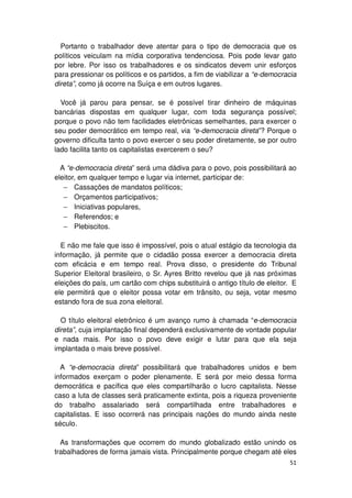 Portanto o trabalhador deve atentar para o tipo de democracia que os
políticos veiculam na mídia corporativa tendenciosa. Pois pode levar gato
por lebre. Por isso os trabalhadores e os sindicatos devem unir esforços
para pressionar os políticos e os partidos, a fim de viabilizar a “e-democracia
direta”, como já ocorre na Suíça e em outros lugares.

  Você já parou para pensar, se é possível tirar dinheiro de máquinas
bancárias dispostas em qualquer lugar, com toda segurança possível;
porque o povo não tem facilidades eletrônicas semelhantes, para exercer o
seu poder democrático em tempo real, via “e-democracia direta”? Porque o
governo dificulta tanto o povo exercer o seu poder diretamente, se por outro
lado facilita tanto os capitalistas exercerem o seu?

  A “e-democracia direta” será uma dádiva para o povo, pois possibilitará ao
eleitor, em qualquer tempo e lugar via internet, participar de:
   − Cassações de mandatos políticos;
   − Orçamentos participativos;
   − Iniciativas populares,
   − Referendos; e
   − Plebiscitos.

  E não me fale que isso é impossível, pois o atual estágio da tecnologia da
informação, já permite que o cidadão possa exercer a democracia direta
com eficácia e em tempo real. Prova disso, o presidente do Tribunal
Superior Eleitoral brasileiro, o Sr. Ayres Britto revelou que já nas próximas
eleições do país, um cartão com chips substituirá o antigo título de eleitor. E
ele permitirá que o eleitor possa votar em trânsito, ou seja, votar mesmo
estando fora de sua zona eleitoral.

  O título eleitoral eletrônico é um avanço rumo à chamada “e-democracia
direta”, cuja implantação final dependerá exclusivamente de vontade popular
e nada mais. Por isso o povo deve exigir e lutar para que ela seja
implantada o mais breve possível.

  A “e-democracia direta” possibilitará que trabalhadores unidos e bem
informados exerçam o poder plenamente. E será por meio dessa forma
democrática e pacífica que eles compartilharão o lucro capitalista. Nesse
caso a luta de classes será praticamente extinta, pois a riqueza proveniente
do trabalho assalariado será compartilhada entre trabalhadores e
capitalistas. E isso ocorrerá nas principais nações do mundo ainda neste
século.

  As transformações que ocorrem do mundo globalizado estão unindo os
trabalhadores de forma jamais vista. Principalmente porque chegam até eles
                                                                            51
 