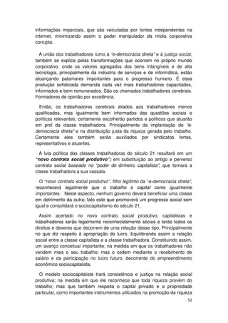 informações imparciais, que são veiculadas por fontes independentes na
internet, minimizando assim o poder manipulador da mídia corporativa
corrupta.

  A união dos trabalhadores rumo à “e-democracia direta” e à justiça social;
também se explica pelas transformações que ocorrem no próprio mundo
corporativo, onde os valores agregados dos bens intangíveis e de alta
tecnologia, principalmente da indústria de serviços e de informática, estão
alcançando patamares importantes para o progresso humano. E essa
produção sofisticada demanda cada vez mais trabalhadores capacitados,
informados e bem remunerados. São os chamados trabalhadores cerebrais.
Formadores de opinião por excelência.

  Então, os trabalhadores cerebrais aliados aos trabalhadores menos
qualificados, mas igualmente bem informados das questões sociais e
políticas relevantes; certamente escolherão partidos e políticos que atuarão
em prol da classe trabalhadora. Principalmente da implantação de “e-
democracia direta” e na distribuição justa da riqueza gerada pelo trabalho.
Certamente eles também serão auxiliados por sindicatos fortes,
representativos e atuantes.

  A luta política das classes trabalhadoras do século 21 resultará em um
“novo contrato social produtivo”; em substituição ao antigo e perverso
contrato social baseado no “poder do dinheiro capitalista”, que tornara a
classe trabalhadora a sua vassala.

  O “novo contrato social produtivo”, filho legítimo da “e-democracia direta”,
reconhecerá legalmente que o trabalho e capital como igualmente
importantes. Neste aspecto, nenhum governo deverá beneficiar uma classe
em detrimento da outra; fato este que promoverá um progresso social sem
igual e consolidará o sociocapitalismo do século 21.

  Assim acertado no novo contrato social produtivo; capitalistas e
trabalhadores serão legalmente reconhecidamente sócios e terão todos os
direitos e deveres que decorrem de uma relação desse tipo. Principalmente
no que diz respeito à apropriação do lucro. Equilibrando assim a relação
social entre a classe capitalista e a classe trabalhadora. Constituindo assim,
um avanço conceitual importante; na medida em que os trabalhadores não
vendem mais o seu trabalho; mas o cedem mediante o recebimento de
salário e da participação no lucro futuro, decorrente do empreendimento
econômico sociocapitalista.

  O modelo sociocapitalista trará consistência e justiça na relação social
produtiva; na medida em que ele reconhece que toda riqueza provém do
trabalho; mas que também respeita o capital privado e a propriedade
particular, como importantes instrumentos utilizados na promoção da riqueza
                                                                           52
 