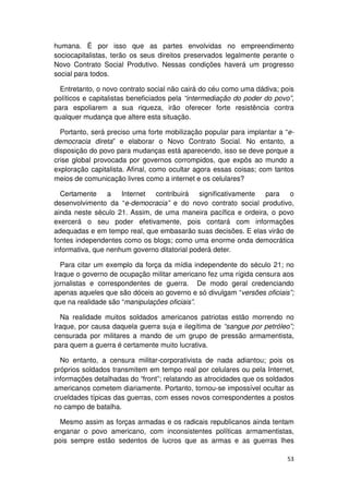 humana. É por isso que as partes envolvidas no empreendimento
sociocapitalistas, terão os seus direitos preservados legalmente perante o
Novo Contrato Social Produtivo. Nessas condições haverá um progresso
social para todos.

  Entretanto, o novo contrato social não cairá do céu como uma dádiva; pois
políticos e capitalistas beneficiados pela “intermediação do poder do povo”,
para espoliarem a sua riqueza, irão oferecer forte resistência contra
qualquer mudança que altere esta situação.

  Portanto, será preciso uma forte mobilização popular para implantar a “e-
democracia direta” e elaborar o Novo Contrato Social. No entanto, a
disposição do povo para mudanças está aparecendo, isso se deve porque a
crise global provocada por governos corrompidos, que expôs ao mundo a
exploração capitalista. Afinal, como ocultar agora essas coisas; com tantos
meios de comunicação livres como a internet e os celulares?

  Certamente a Internet contribuirá significativamente para o
desenvolvimento da “e-democracia” e do novo contrato social produtivo,
ainda neste século 21. Assim, de uma maneira pacífica e ordeira, o povo
exercerá o seu poder efetivamente, pois contará com informações
adequadas e em tempo real, que embasarão suas decisões. E elas virão de
fontes independentes como os blogs; como uma enorme onda democrática
informativa, que nenhum governo ditatorial poderá deter.

  Para citar um exemplo da força da mídia independente do século 21; no
Iraque o governo de ocupação militar americano fez uma rígida censura aos
jornalistas e correspondentes de guerra. De modo geral credenciando
apenas aqueles que são dóceis ao governo e só divulgam “versões oficiais”;
que na realidade são “manipulações oficiais”.

  Na realidade muitos soldados americanos patriotas estão morrendo no
Iraque, por causa daquela guerra suja e ilegítima de “sangue por petróleo”;
censurada por militares a mando de um grupo de pressão armamentista,
para quem a guerra é certamente muito lucrativa.

  No entanto, a censura militar-corporativista de nada adiantou; pois os
próprios soldados transmitem em tempo real por celulares ou pela Internet,
informações detalhadas do “front”; relatando as atrocidades que os soldados
americanos cometem diariamente. Portanto, tornou-se impossível ocultar as
crueldades típicas das guerras, com esses novos correspondentes a postos
no campo de batalha.

  Mesmo assim as forças armadas e os radicais republicanos ainda tentam
enganar o povo americano, com inconsistentes políticas armamentistas,
pois sempre estão sedentos de lucros que as armas e as guerras lhes

                                                                         53
 