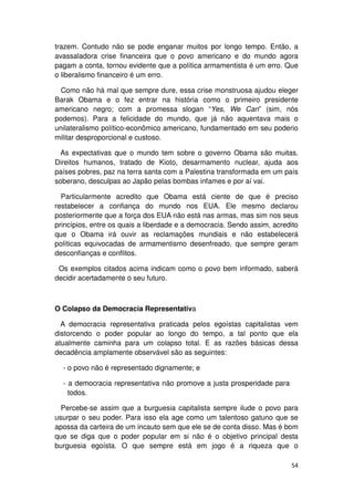 trazem. Contudo não se pode enganar muitos por longo tempo. Então, a
avassaladora crise financeira que o povo americano e do mundo agora
pagam a conta, tornou evidente que a política armamentista é um erro. Que
o liberalismo financeiro é um erro.

  Como não há mal que sempre dure, essa crise monstruosa ajudou eleger
Barak Obama e o fez entrar na história como o primeiro presidente
americano negro; com a promessa slogan “Yes, We Can” (sim, nós
podemos). Para a felicidade do mundo, que já não aquentava mais o
unilateralismo político-econômico americano, fundamentado em seu poderio
militar desproporcional e custoso.

  As expectativas que o mundo tem sobre o governo Obama são muitas.
Direitos humanos, tratado de Kioto, desarmamento nuclear, ajuda aos
países pobres, paz na terra santa com a Palestina transformada em um país
soberano, desculpas ao Japão pelas bombas infames e por aí vai.

  Particularmente acredito que Obama está ciente de que é preciso
restabelecer a confiança do mundo nos EUA. Ele mesmo declarou
posteriormente que a força dos EUA não está nas armas, mas sim nos seus
princípios, entre os quais a liberdade e a democracia. Sendo assim, acredito
que o Obama irá ouvir as reclamações mundiais e não estabelecerá
políticas equivocadas de armamentismo desenfreado, que sempre geram
desconfianças e conflitos.

 Os exemplos citados acima indicam como o povo bem informado, saberá
decidir acertadamente o seu futuro.



O Colapso da Democracia Representativa

  A democracia representativa praticada pelos egoístas capitalistas vem
distorcendo o poder popular ao longo do tempo, a tal ponto que ela
atualmente caminha para um colapso total. E as razões básicas dessa
decadência amplamente observável são as seguintes:

  - o povo não é representado dignamente; e

  - a democracia representativa não promove a justa prosperidade para
    todos.

  Percebe-se assim que a burguesia capitalista sempre ilude o povo para
usurpar o seu poder. Para isso ela age como um talentoso gatuno que se
apossa da carteira de um incauto sem que ele se de conta disso. Mas é bom
que se diga que o poder popular em si não é o objetivo principal desta
burguesia egoísta. O que sempre está em jogo é a riqueza que o

                                                                         54
 