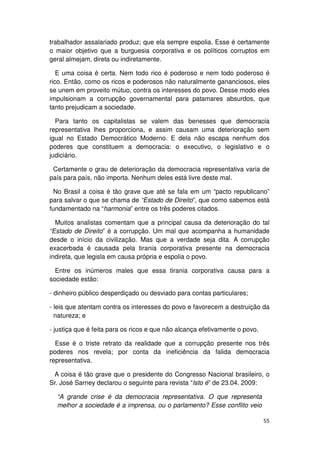 trabalhador assalariado produz; que ela sempre espolia. Esse é certamente
o maior objetivo que a burguesia corporativa e os políticos corruptos em
geral almejam, direta ou indiretamente.

   E uma coisa é certa. Nem todo rico é poderoso e nem todo poderoso é
rico. Então, como os ricos e poderosos não naturalmente gananciosos, eles
se unem em proveito mútuo, contra os interesses do povo. Desse modo eles
impulsionam a corrupção governamental para patamares absurdos, que
tanto prejudicam a sociedade.

  Para tanto os capitalistas se valem das benesses que democracia
representativa lhes proporciona, e assim causam uma deterioração sem
igual no Estado Democrático Moderno. E dela não escapa nenhum dos
poderes que constituem a democracia: o executivo, o legislativo e o
judiciário.

 Certamente o grau de deterioração da democracia representativa varia de
país para país, não importa. Nenhum deles está livre deste mal.

  No Brasil a coisa é tão grave que até se fala em um “pacto republicano”
para salvar o que se chama de “Estado de Direito”, que como sabemos está
fundamentado na “harmonia” entre os três poderes citados.

  Muitos analistas comentam que a principal causa da deterioração do tal
“Estado de Direito” é a corrupção. Um mal que acompanha a humanidade
desde o início da civilização. Mas que a verdade seja dita. A corrupção
exacerbada é causada pela tirania corporativa presente na democracia
indireta, que legisla em causa própria e espolia o povo.

  Entre os inúmeros males que essa tirania corporativa causa para a
sociedade estão:

- dinheiro público desperdiçado ou desviado para contas particulares;

- leis que atentam contra os interesses do povo e favorecem a destruição da
  natureza; e

- justiça que é feita para os ricos e que não alcança efetivamente o povo.

  Esse é o triste retrato da realidade que a corrupção presente nos três
poderes nos revela; por conta da ineficiência da falida democracia
representativa.

 A coisa é tão grave que o presidente do Congresso Nacional brasileiro, o
Sr. José Sarney declarou o seguinte para revista “Isto é” de 23.04. 2009:

  “A grande crise é da democracia representativa. O que representa
  melhor a sociedade é a imprensa, ou o parlamento? Esse conflito veio

                                                                             55
 