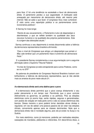 para ficar. E há uma tendência na sociedade a favor da democracia
  direta. O parlamento perdeu a sua sagacidade. A instituição está
  ameaçada por mecanismo de democracia direta, até mesmo pela
  internet. Não se sabe o que fazer. O congresso ficou mais vulnerável.
  É visto como uma repartição pública e os parlamentares como
  funcionários públicos”.

 E Sarney foi mais longe:

  “Diante do seu esvaziamento, o Parlamento é alvo de desprestígio e
  desinteresse, o que se reflete também na qualidade dos seus
  recursos humanos e na qualidade dos próprios parlamentares. Esta
  é a origem das distorções atuais.”

 Sarney continuou o seu depoimento à revista discorrendo sobre a falência
da democracia representativa brasileira afirmando:

  “Caiu o nível do Congresso que atingiu um desprestígio que jamais vi.
  Mas vale lembrar que um parlamento fraco é sinônimo de democracia
  fraca.”

  E o presidente Sarney complementou a sua argumentação com a seguinte
afirmação sobre o Supremo Tribunal Federal:

  “A crise do Congresso já está extrapolando para outros Poderes, como
  se viu no STF”

  As palavras do presidente do Congresso Nacional Brasileiro ilustram com
brilhantismo a falência da democracia representativa, que já não atende
mais os anseios do povo neste século 21.



A e-democracia direta será uma dádiva para o povo

  A e-democracia direta permitirá que o povo exerça diretamente o seu
poder plenamente e em tempo real. Permitindo que o povo controle
efetivamente os governos, os partidos e os políticos. Pois as eleições
eletrônicas como já ocorre hoje, serão rápidas, seguras e generalizadas;
com postos de votação em toda parte como o são os caixas eletrônicas dos
bancos. Dessa maneira o povo poderá tomar decisões ativas diretas e
regulares; em vez de adotar uma postura passiva de só votar nas eleições
oficiais, conveniente apenas para as classes dominantes. Note que a
democracia direta não é novidade alguma, pois ela já existe na Suíça e na
Suécia.

  Por meio eletrônico, como já mencionei, poderão ser realizadas eleições,
cassações de mandatos, plebiscitos e referendos. Em decorrência disso, a
                                                                          56
 