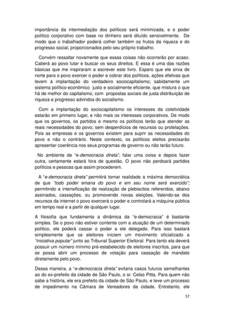 importância da intermediação dos políticos será minimizada, e o poder
político corporativo com base no dinheiro será diluído sensivelmente. De
modo que o trabalhador poderá colher também os frutos da riqueza e do
progresso social, proporcionados pelo seu próprio trabalho.

   Convém ressaltar novamente que essas coisas não ocorrerão por acaso.
Caberá ao povo lutar e buscar os seus direitos. E essa é uma das razões
básicas que me inspiraram a escrever este livro. Espero que ele sirva de
norte para o povo exercer o poder e cobrar dos políticos, ações efetivas que
levem à implantação do verdadeiro sociocapitalismo; sabidamente um
sistema político-econômico justo e socialmente eficiente, que mistura o que
há de melhor do capitalismo, com propostas sociais de justa distribuição de
riqueza e progresso advindos do socialismo.

  Com a implantação do sociocapitalismo os interesses da coletividade
estarão em primeiro lugar, e não mais os interesses corporativos. De modo
que os governos, os partidos e mesmo os políticos terão que atender as
reais necessidades do povo; sem desperdícios de recursos ou protelações.
Pois as empresas e os governos existem para suprir as necessidades do
povo e não o contrário. Neste contexto, os políticos eleitos precisarão
apresentar coerência nos seus programas de governo ou não terão futuro.

 No ambiente de “e-democracia direta”, falar uma coisa e depois fazer
outra, certamente estará fora de questão. O povo não perdoará partidos
políticos e pessoas que assim procederem.

  A “e-democracia direta” permitirá tornar realidade a máxima democrática
de que “todo poder emana do povo e em seu nome será exercido”;
permitindo a intensificação de realização de plebiscitos referendos, abaixo
assinados, cassações, ou promovendo novas eleições. Valendo-se dos
recursos da internet o povo exercerá o poder e controlará a máquina pública
em tempo real e a partir de qualquer lugar.

A filosofia que fundamenta a dinâmica da “e-democracia” é bastante
simples. Se o povo não estiver contente com a atuação de um determinado
político, ele poderá cassar o poder a ele delegado. Para isso bastará
simplesmente que os eleitores iniciem um movimento oficializado a
“iniciativa popular” junto ao Tribunal Superior Eleitoral. Para tanto ela deverá
possuir um número mínimo pré-estabelecido de eleitores inscritos, para que
se possa abrir um processo de votação para cassação de mandato
diretamente pelo povo.

Dessa maneira, a “e-democracia direta” evitaria casos futuros semelhantes
ao do ex-prefeito da cidade de São Paulo, o sr. Celso Pitta. Para quem não
sabe a história, ele era prefeito da cidade de São Paulo, e teve um processo
de impedimento na Câmara de Vereadores da cidade. Entretanto, ele

                                                                             57
 