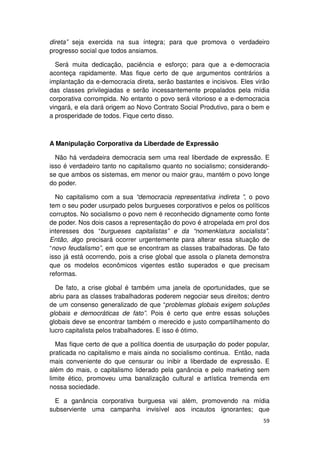 direta” seja exercida na sua íntegra; para que promova o verdadeiro
progresso social que todos ansiamos.

  Será muita dedicação, paciência e esforço; para que a e-democracia
aconteça rapidamente. Mas fique certo de que argumentos contrários a
implantação da e-democracia direta, serão bastantes e incisivos. Eles virão
das classes privilegiadas e serão incessantemente propalados pela mídia
corporativa corrompida. No entanto o povo será vitorioso e a e-democracia
vingará, e ela dará origem ao Novo Contrato Social Produtivo, para o bem e
a prosperidade de todos. Fique certo disso.



A Manipulação Corporativa da Liberdade de Expressão

  Não há verdadeira democracia sem uma real liberdade de expressão. E
isso é verdadeiro tanto no capitalismo quanto no socialismo; considerando-
se que ambos os sistemas, em menor ou maior grau, mantém o povo longe
do poder.

  No capitalismo com a sua “democracia representativa indireta ”, o povo
tem o seu poder usurpado pelos burgueses corporativos e pelos os políticos
corruptos. No socialismo o povo nem é reconhecido dignamente como fonte
de poder. Nos dois casos a representação do povo é atropelada em prol dos
interesses dos “burgueses capitalistas” e da “nomenklatura socialista”.
Então, algo precisará ocorrer urgentemente para alterar essa situação de
“novo feudalismo”, em que se encontram as classes trabalhadoras. De fato
isso já está ocorrendo, pois a crise global que assola o planeta demonstra
que os modelos econômicos vigentes estão superados e que precisam
reformas.

  De fato, a crise global é também uma janela de oportunidades, que se
abriu para as classes trabalhadoras poderem negociar seus direitos; dentro
de um consenso generalizado de que “problemas globais exigem soluções
globais e democráticas de fato”. Pois é certo que entre essas soluções
globais deve se encontrar também o merecido e justo compartilhamento do
lucro capitalista pelos trabalhadores. E isso é ótimo.

  Mas fique certo de que a política doentia de usurpação do poder popular,
praticada no capitalismo e mais ainda no socialismo continua. Então, nada
mais conveniente do que censurar ou inibir a liberdade de expressão. E
além do mais, o capitalismo liderado pela ganância e pelo marketing sem
limite ético, promoveu uma banalização cultural e artística tremenda em
nossa sociedade.

  E a ganância corporativa burguesa vai além, promovendo na mídia
subserviente uma campanha invisível aos incautos ignorantes; que
                                                                        59
 