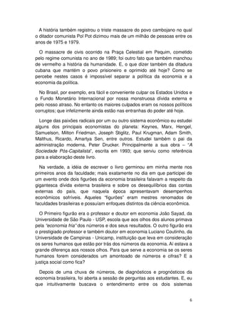 A história também registrou o triste massacre do povo cambojano no qual
o ditador comunista Pol Pot dizimou mais de um milhão de pessoas entre os
anos de 1975 e 1979.

  O massacre de civis ocorrido na Praça Celestial em Pequim, cometido
pelo regime comunista no ano de 1989; foi outro fato que também manchou
de vermelho a história da humanidade. E, o que dizer também da ditadura
cubana que mantém o povo prisioneiro e oprimido até hoje? Como se
percebe nestes casos é impossível separar a política da economia e a
economia da política.

  No Brasil, por exemplo, era fácil e conveniente culpar os Estados Unidos e
o Fundo Monetário Internacional por nossa monstruosa dívida externa e
pelo nosso atraso. No entanto os maiores culpados eram os nossos políticos
corruptos; que infelizmente ainda estão nas entranhas do poder até hoje.

  Longe das paixões radicais por um ou outro sistema econômico eu estudei
alguns dos principais economistas do planeta: Keynes, Marx, Hengel,
Samuelson, Milton Friedman, Joseph Stiglitz, Paul Krugman, Adam Smith,
Malthus, Ricardo, Amartya Sen, entre outros. Estudei também o pai da
administração moderna, Peter Drucker. Principalmente a sua obra – “A
Sociedade Pós-Capitalista”, escrita em 1993; que serviu como referência
para a elaboração deste livro.

  Na verdade, a idéia de escrever o livro germinou em minha mente nos
primeiros anos da faculdade; mais exatamente no dia em que participei de
um evento onde dois figurões da economia brasileira falavam a respeito da
gigantesca dívida externa brasileira e sobre os desequilíbrios das contas
externas do país, que naquela época apresentavam desempenhos
econômicos sofríveis. Aqueles “figurões” eram mestres renomados de
faculdades brasileiras e possuíam enfoques distintos da ciência econômica.

  O Primeiro figurão era o professor e doutor em economia João Sayad, da
Universidade de São Paulo - USP, escola que aos olhos dos alunos primava
pela “economia fria” dos números e dos seus resultados. O outro figurão era
o prestigiado professor e também doutor em economia Luciano Coutinho, da
Universidade de Campinas - Unicamp, instituição que leva em consideração
os seres humanos que estão por trás dos números da economia. Aí estava a
grande diferença aos nossos olhos. Para que serve a economia se os seres
humanos forem considerados um amontoado de números e cifras? E a
justiça social como fica?

  Depois de uma chuva de números, de diagnósticos e prognósticos da
economia brasileira, foi aberta a sessão de perguntas aos estudantes. E, eu
que intuitivamente buscava o entendimento entre os dois sistemas


                                                                          6
 