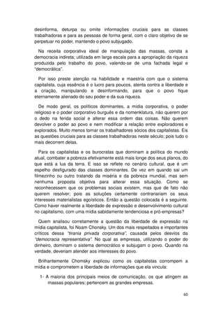 desinforma, deturpa ou omite informações cruciais para as classes
trabalhadoras e para as pessoas de forma geral, com o claro objetivo de se
perpetuar no poder, mantendo o povo subjugado.

  Na receita corporativa ideal de manipulação das massas, consta a
democracia indireta; utilizada em larga escala para a apropriação da riqueza
produzida pelo trabalho do povo, valendo-se de uma fachada legal e
“democrática”.

  Por isso preste atenção na habilidade e maestria com que o sistema
capitalista, cuja essência é o lucro para poucos, atenta contra a liberdade e
a criação, manipulando e desinformando, para que o povo fique
eternamente alienado do seu poder e da sua riqueza.

  De modo geral, os políticos dominantes, a mídia corporativa, o poder
religioso e o poder corporativo burguês e da nomenklatura, não querem por
o dedo na ferida social e alterar essa ordem das coisas. Não querem
devolver o poder ao povo e nem modificar a relação entre exploradores e
explorados. Muito menos tornar os trabalhadores sócios dos capitalistas. Eis
as questões cruciais para as classes trabalhadoras neste século; pois tudo o
mais decorrem delas.

   Para os capitalistas e os burocratas que dominam a política do mundo
atual, combater a pobreza efetivamente está mais longe dos seus planos, do
que está a lua da terra. E isso se reflete no cenário cultural, que é um
espelho desfigurado das classes dominantes. De vez em quando sai um
filmezinho ou outro tratando da miséria e da pobreza mundial, mas sem
nenhuma proposta objetiva para alterar essa situação. Como se
reconhecessem que os problemas sociais existem, mas que de fato não
querem resolver; pois as soluções certamente contrariariam os seus
interesses materialistas egoísticos. Então a questão colocada é a seguinte.
Como haver realmente a liberdade de expressão e desenvolvimento cultural
no capitalismo, com uma mídia sabidamente tendenciosa e pró-empresas?

  Quem analisou corretamente a questão da liberdade de expressão na
mídia capitalista, foi Noam Chonsky. Um dos mais respeitados e importantes
críticos dessa “tirania privada corporativa”, causada pelos desvios da
“democracia representativa”. No qual as empresas, utilizando o poder do
dinheiro, dominam o sistema democrático e subjugam o povo. Quando na
verdade, deveriam atender aos interesses do povo.

 Brilhantemente Chomsky explicou como os capitalistas corrompem a
mídia e comprometem a liberdade de informações que ela vincula:

  1- A maioria dos principais meios de comunicação, os que atingem as
      massas populares; pertencem as grandes empresas.

                                                                          60
 