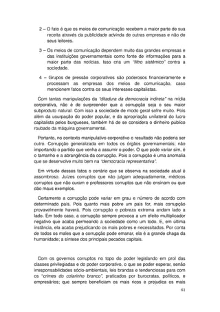 2 – O fato é que os meios de comunicação recebem a maior parte de sua
      receita através da publicidade advinda de outras empresas e não de
      seus leitores.

  3 – Os meios de comunicação dependem muito das grandes empresas e
      das instituições governamentais como fonte de informações para a
      maior parte das notícias. Isso cria um “filtro sistêmico” contra a
      sociedade.

  4 – Grupos de pressão corporativos são poderosos financeiramente e
     processam as empresas dos meios de comunicação, caso
     mencionem fatos contra os seus interesses capitalistas.

  Com tantas manipulações da “ditadura da democracia indireta” na mídia
corporativa, não é de surpreender que a corrupção seja o seu maior
subproduto natural. Com isso a sociedade de modo geral sofre muito. Pois
além da usurpação do poder popular, e da apropriação unilateral do lucro
capitalista pelos burgueses, também há de se considera o dinheiro público
roubado da máquina governamental.

  Portanto, no contexto manipulativo corporativo o resultado não poderia ser
outro. Corrupção generalizada em todos os órgãos governamentais; não
importando o partido que venha a assumir o poder. O que pode variar sim, é
o tamanho e a abrangência da corrupção. Pois a corrupção é uma anomalia
que se desenvolve muito bem na “democracia representativa”.

  Em virtude desses fatos o cenário que se observa na sociedade atual é
assombroso. Juízes corruptos que não julgam adequadamente, médicos
corruptos que não curam e professores corruptos que não ensinam ou que
dão maus exemplos.

  Certamente a corrupção pode variar em grau e número de acordo com
determinado país. Pois quanto mais pobre um país for, mais corrupção
provavelmente haverá. Pois corrupção e pobreza extrema andam lado a
lado. Em todo caso, a corrupção sempre provoca a um efeito multiplicador
negativo que acaba permeando a sociedade como um todo. E, em última
instância, ela acaba prejudicando os mais pobres e necessitados. Por conta
de todos os males que a corrupção pode emanar, ela é a grande chaga da
humanidade; a síntese dos principais pecados capitais.



   Com os governos corruptos no topo do poder legislando em prol das
classes privilegiadas e do poder corporativo, o que se poder esperar, senão
irresponsabilidades sócio-ambientais, leis brandas e tendenciosas para com
os “crimes do colarinho branco”, praticados por burocratas, políticos, e
empresários; que sempre beneficiam os mais ricos e prejudica os mais
                                                                         61
 