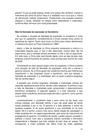 pobres? O que se pode esperar senão uma justiça não confiável, morosa e
ineficiente aos olhos do povo? Essa é a realidade nua e crua que a “tirania
da democracia indireta” proporciona. Perpetuando uma situação produtiva
desigual e injusta, baseada na relação entre exploradores e explorados,
conforme Marx afirmava com muita propriedade.



Não há liberdade de expressão no Socialismo

  Na verdade a situação de liberdade de expressão no socialismo é muito
pior que no capitalismo, considerando-se a brutal coerção física contra os
opositores do regime. Quem seria louco na China para criticar abertamente
o massacre do povo na Praça Celestial em 1989?

  Assim, a falta de liberdade na China prejudica seriamente a cultura e a
criatividade daquele país. E isso é fato observável. Contra fatos não há
argumentos, pois a verdade sempre prevalece no fato e não no argumento.
Em todo caso, a China está caminhando rápido rumo ao topo de país mais
poderoso economicamente do planeta, coisa prevista para ocorrer por volta
de 2030.

   Contrariando os seus passos largos rumo ao progresso, a China sustenta
uma situação de falta de liberdade de expressão, onde até a internet o
governo censura. Se a China quiser dar a potência máxima aos motores que
impulsionam o seu progresso social e econômico, terá que abraçar a
liberdade de expressão e a criatividade; sem os quais a palavra progresso
não faz sentido algum.

  A equação que envolve progresso, liberdade e criatividade; precisa ser
resolvida rapidamente pela China; devido a dois aspectos. O primeiro é que
a falta de liberdade e criatividade pode comprometer o desenvolvimento
econômico competitivo. O segundo aspecto, e o mais relevante; é que
poderá haver turbulência social que pode derrubar o governo, como ocorreu
na ex-URSS.

  Lamentavelmente, o socialismo trata o povo como se ele fosse uma
criança tutelada; com liberdade restrita, e que não pode saber de certas
coisas proibidas e por ai vai. O governo é o todo poderoso e acima de
qualquer suspeita. Ai de quem questionar a sua autoridade ou as suas
ações. Ele é o senhor, o povo o seu servo. Nesta relação de vassalagem, a
mídia socialista tem um papel preponderante, pois serve de instrumento de
propaganda do governo, na tentativa de ocultar o poder popular usurpado e
justificar a tirania. Com isso o socialismo tirânico corrompe o informativo
independente e fidedigno que todo cidadão de bem deve ter acesso. Por
conseguinte, a mídia socialista não difere muito da mídia capitalista

                                                                        62
 