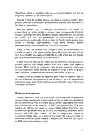 “trabalhista, social, e socialista”. Mas que no fundo trabalham em prol da
burguesia capitalista ou da nomenklatura.

  Quando a hora da verdade chegar, os cidadãos saberão escolher bons
partidos políticos e candidatos; principalmente aqueles que abraçarem a
ideologia sociocapitalista.

  Ressalto, porém que, a ideologia sociocapitalista não deve ser
exclusividade um único partido, e ninguém deve monopolizá-la. Portanto,
qualquer partido pode e deve abraçar as causas socialistas. Em razão disso,
um partido que luta pela preservação do meio-ambiente, ou pelo
desenvolvimento sustentado, como é o caso do Partido Verde, pode e deve
adotar a ideologia sociocapitalista. Caso tenha também alguma
preocupação com os trabalhadores e ouse pedir o seu voto.

  Então, a hora da verdade está chegando para os trabalhadores; na
medida em que a crise global sacrifica demasiadamente os mais pobres;
sem lhes oferecer uma justa contrapartida. É certo então que eles lutarão
por seus direitos democráticos de poder e riqueza.

  E esse momento decisivo da história que se aproxima, e não poupará os
partidos políticos que sempre pedem voto para o povo; mas depois o
ignoram. Muito menos os sindicatos; pois se eles realmente lutam pela
causas trabalhistas, então deverão se engajar de corpo e alma no projeto
sociocapitalista, para que surja um novo mundo melhor para todos.

  De fato a hora da verdade se aproxima para todos os cidadãos; pois as
lacunas existentes no capitalismo e no socialismo, só o sociocapitalismo
preencherá daqui para frente. Ademais, porque também “quem faz a hora
não espera acontecer”.



Governança transparente

   O sociocapitalismo trará maior transparência nas decisões do governo e
das empresas e certamente o povo estará no topo de suas preocupações; o
que não ocorre hoje. Veja o exemplo da AIG, a maior seguradora americana,
nacionalizada em 16 de setembro de 2007 pelo governo dos EUA, para
salvá-la da falência por causa de seus créditos pobres bilionários; que
fizeram o seu patrimônio virar pó. O caso AIG evidenciou novamente que o
mercado até então todo poderoso, não faz os milagres que promete os
neoliberais. Nesse caso, se o governo americano não interviesse logo na
economia conforme Keynes pregava, o desastre seria inevitável não só para
os EUA como para o resto do mundo.



                                                                        64
 