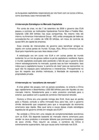os burgueses capitalistas responsáveis por ela ficam com os lucros e bônus,
como aconteceu caso mencionado AIG.



A Intervenção Estratégica no Mercado Capitalista

  Por conta da crise, no dia 7 de setembro de 2008 o governo dos EUA
passou a controlar as instituições hipotecárias Fannie Mae e Freddie Mac,
injetando US$ 200 bilhões nas duas companhias. No mesmo mês ele
interviu na American International Group - AIG, então ameaçada de falência;
concedendo-lhe um crédito de US$ 85 bilhões, em troca do controle de
quase 80% do capital da empresa.

  Essa ciranda de intervenções do governo para beneficiar amigos se
repetiu em outras partes do mundo: Europa, Ásia, África e America Latina.
Qual país importante que saiu ileso dessa crise?

  A estatização ora em curso nos EUA e em outras partes do mundo
ocidental, foi um tiro de grosso calibre no pé do capitalismo neoliberal. Agora
o mundo capitalista avançado está aceitando o fato de que o governo deve
intervir estrategicamente no mercado, quando isso se fizer necessário. Isso
indica que o capitalismo busca “o caminho do meio” para se reencontrar; no
qual não há espaços para radicalismos e intolerâncias. Principalmente no
que diz respeito aos direitos individuais, à liberdade de expressão e a
propriedade privada.



A Intervenção no “socialismo de mercado”

 A crise global não poupou nem os países socialistas, no entanto a China
agiu rapidamente e desembolsou US$ 585 bilhões para dar liquidez ao seu
mercado interno. Notadamente para o setor produtivo orientado para o
exterior, que padece com a queda do comércio internacional retraído.

  Outrora a China era uma grande inimiga dos EUA, título que só perdia
para a Rússia; contudo a velha inimizade ficou para trás, com o governo
chinês declarando que cooperará para que a recuperação da economia
americana seja rápida. Mas qual seria a causa dessa virada estratégica
espetacular do governo chinês em relação aos EUA?

  Na verdade a China tem uma relação de complementaridade econômica
com os EUA. Ela depende bastante do mercado interno americano para
vender os seus produtos e arrecadar dólares que promoverão o progresso
do povo chinês. Para resumir as coisas, o comércio da China é
extremamente superavitário, fato que causa certo incômodo nos EUA.

                                                                            67
 