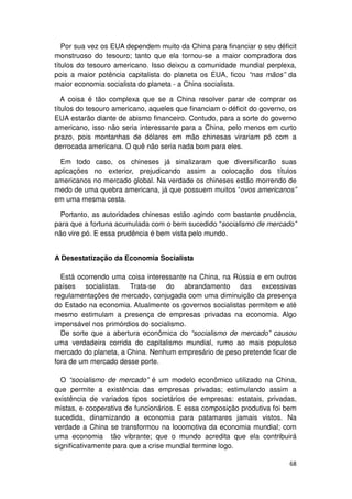 Por sua vez os EUA dependem muito da China para financiar o seu déficit
monstruoso do tesouro; tanto que ela tornou-se a maior compradora dos
títulos do tesouro americano. Isso deixou a comunidade mundial perplexa,
pois a maior potência capitalista do planeta os EUA, ficou “nas mãos” da
maior economia socialista do planeta - a China socialista.

   A coisa é tão complexa que se a China resolver parar de comprar os
títulos do tesouro americano, aqueles que financiam o déficit do governo, os
EUA estarão diante de abismo financeiro. Contudo, para a sorte do governo
americano, isso não seria interessante para a China, pelo menos em curto
prazo, pois montanhas de dólares em mão chinesas virariam pó com a
derrocada americana. O quê não seria nada bom para eles.

  Em todo caso, os chineses já sinalizaram que diversificarão suas
aplicações no exterior, prejudicando assim a colocação dos títulos
americanos no mercado global. Na verdade os chineses estão morrendo de
medo de uma quebra americana, já que possuem muitos “ovos americanos”
em uma mesma cesta.

  Portanto, as autoridades chinesas estão agindo com bastante prudência,
para que a fortuna acumulada com o bem sucedido “socialismo de mercado”
não vire pó. E essa prudência é bem vista pelo mundo.


A Desestatização da Economia Socialista

  Está ocorrendo uma coisa interessante na China, na Rússia e em outros
países socialistas. Trata-se do abrandamento das excessivas
regulamentações de mercado, conjugada com uma diminuição da presença
do Estado na economia. Atualmente os governos socialistas permitem e até
mesmo estimulam a presença de empresas privadas na economia. Algo
impensável nos primórdios do socialismo.
  De sorte que a abertura econômica do “socialismo de mercado” causou
uma verdadeira corrida do capitalismo mundial, rumo ao mais populoso
mercado do planeta, a China. Nenhum empresário de peso pretende ficar de
fora de um mercado desse porte.

  O “socialismo de mercado” é um modelo econômico utilizado na China,
que permite a existência das empresas privadas; estimulando assim a
existência de variados tipos societários de empresas: estatais, privadas,
mistas, e cooperativa de funcionários. E essa composição produtiva foi bem
sucedida, dinamizando a economia para patamares jamais vistos. Na
verdade a China se transformou na locomotiva da economia mundial; com
uma economia tão vibrante; que o mundo acredita que ela contribuirá
significativamente para que a crise mundial termine logo.

                                                                         68
 