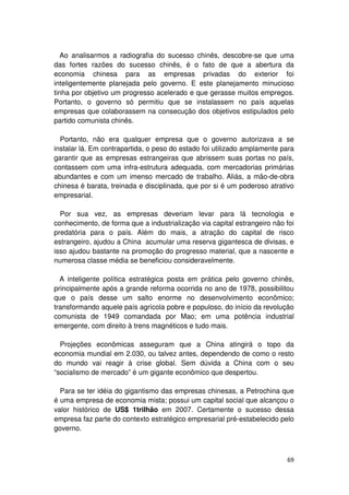 Ao analisarmos a radiografia do sucesso chinês, descobre-se que uma
das fortes razões do sucesso chinês, é o fato de que a abertura da
economia chinesa para as empresas privadas do exterior foi
inteligentemente planejada pelo governo. E este planejamento minucioso
tinha por objetivo um progresso acelerado e que gerasse muitos empregos.
Portanto, o governo só permitiu que se instalassem no país aquelas
empresas que colaborassem na consecução dos objetivos estipulados pelo
partido comunista chinês.

  Portanto, não era qualquer empresa que o governo autorizava a se
instalar lá. Em contrapartida, o peso do estado foi utilizado amplamente para
garantir que as empresas estrangeiras que abrissem suas portas no país,
contassem com uma infra-estrutura adequada, com mercadorias primárias
abundantes e com um imenso mercado de trabalho. Aliás, a mão-de-obra
chinesa é barata, treinada e disciplinada, que por si é um poderoso atrativo
empresarial.

  Por sua vez, as empresas deveriam levar para lá tecnologia e
conhecimento, de forma que a industrialização via capital estrangeiro não foi
predatória para o país. Além do mais, a atração do capital de risco
estrangeiro, ajudou a China acumular uma reserva gigantesca de divisas, e
isso ajudou bastante na promoção do progresso material, que a nascente e
numerosa classe média se beneficiou consideravelmente.

  A inteligente política estratégica posta em prática pelo governo chinês,
principalmente após a grande reforma ocorrida no ano de 1978, possibilitou
que o país desse um salto enorme no desenvolvimento econômico;
transformando aquele país agrícola pobre e populoso, do início da revolução
comunista de 1949 comandada por Mao; em uma potência industrial
emergente, com direito à trens magnéticos e tudo mais.

  Projeções econômicas asseguram que a China atingirá o topo da
economia mundial em 2.030, ou talvez antes, dependendo de como o resto
do mundo vai reagir à crise global. Sem dúvida a China com o seu
“socialismo de mercado” é um gigante econômico que despertou.

  Para se ter idéia do gigantismo das empresas chinesas, a Petrochina que
é uma empresa de economia mista; possui um capital social que alcançou o
valor histórico de US$ 1trilhão em 2007. Certamente o sucesso dessa
empresa faz parte do contexto estratégico empresarial pré-estabelecido pelo
governo.



                                                                          69
 
