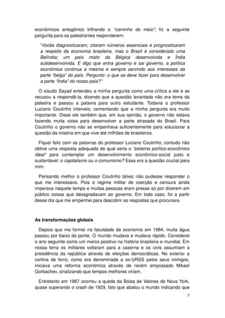 econômicos antagônico trilhando o “caminho do meio”; fiz a seguinte
pergunta para os palestrantes responderem:

  “Vocês diagnosticaram, citaram números essenciais e prognosticaram
  a respeito da economia brasileira, mas o Brasil é considerado uma
  Belíndia; um país misto da Bélgica desenvolvida e Índia
  subdesenvolvida. E digo que entra governo e sai governo, a política
  econômica continua a mesma e sempre servindo aos interesses da
  parte “belga” do país. Pergunto: o que se deve fazer para desenvolver
  a parte “Índia” do nosso país?”

  O sisudo Sayad entendeu a minha pergunta como uma crítica a ele e se
recusou a respondê-la; dizendo que a questão levantada não era tema da
palestra e passou a palavra para outro estudante. Todavia o professor
Luciano Coutinho interveio, comentando que a minha pergunta era muito
importante. Disse ele também que, em sua opinião, o governo não estava
fazendo muita coisa para desenvolver a parte atrasada do Brasil. Para
Coutinho o governo não se empenhava suficientemente para solucionar a
questão da miséria em que vive até milhões de brasileiros.

  Fiquei feliz com as palavras do professor Luciano Coutinho; contudo não
obtive uma resposta adequada de qual seria o “sistema político-econômico
ideal” para contemplar um desenvolvimento econômico-social justo e
sustentável: o capitalismo ou o comunismo? Essa era a questão crucial para
mim.

  Pensando melhor o professor Coutinho talvez não pudesse responder o
que me interessava. Pois o regime militar de coerção e censura ainda
imperava naquele tempo e muitas pessoas eram presas só por dizerem em
público coisas que desagradavam ao governo. Em todo caso, foi a partir
desse dia que me empenhei para descobrir as respostas que procurava.



As transformações globais

  Depois que me formei na faculdade de economia em 1984, muita água
passou por baixo da ponte. O mundo mudava e mudava rápido. Considerei
o ano seguinte como um marco positivo na história brasileira e mundial. Em
nossa terra os militares voltaram para a caserna e os civis assumiam a
presidência da república através de eleições democráticas. No exterior a
cortina de ferro, como era denominada a ex-URSS pelos seus inimigos,
iniciava uma reforma econômica através de recém empossado Mikael
Gorbachev, sinalizando que tempos melhores viriam.

  Entretanto em 1987 ocorreu a queda da Bolsa de Valores de Nova York,
quase superando o crash de 1929, fato que abalou o mundo indicando que
                                                                          7
 