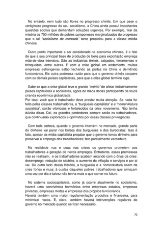 No entanto, nem tudo são flores no progresso chinês. Em que pese o
vertiginoso progresso do seu socialismo, a China ainda possui importantes
questões sociais que demandam soluções urgentes. Por exemplo, tirar da
miséria os 700 milhões de pobres camponeses marginalizados do progresso
que o tal “socialismo de mercado” tanto propiciou para a classe média
chinesa.

  Outro ponto importante a ser considerado na economia chinesa, é o fato
de que a sua principal base de produção de bens para exportação emprega
mão-de-obra intensiva. São as indústrias têxteis, calçados, ferramentas e
brinquedos, entre outras. E com a crise global em andamento, muitas
empresas estrangeiras estão fechando as portas na China e demitindo
funcionários. Eis outra poderosa razão para que o governo chinês coopere
com os demais países capitalistas, para que a crise global termine logo.

  Sabe-se que a crise global teve o grande “mérito” de afetar indistintamente
países capitalistas e socialistas, agora de mãos dadas participando da louca
ciranda econômica globalizada.
Por isso, você que é trabalhador deve prestar muita atenção. Se nada for
feito pelas classes trabalhadoras, a “burguesia capitalista” e a “nomenklatura
socialista”, sairão vitoriosos e fortalecidos da crise novamente. Não tenha
dúvida disso. Daí, os grandes perdedores sempre serão os trabalhadores,
que continuarão explorados e oprimidos por essas classes privilegiadas.

  Com toda certeza, quando o governo intervém no mercado, grande parte
do dinheiro vai parar nos bolsos dos burgueses e dos burocratas. Isso é
fato, apesar da mídia capitalista propalar que o governo torrou dinheiro para
preservar o emprego dos trabalhadores; fato parcialmente verdadeiro.

  Na realidade nua e crua; nas crises os governos prometem aos
trabalhadores a geração de novos empregos. Entretanto, essas promessas
não se realizam; e os trabalhadores acabam arcando com o ônus da crise:
desemprego, redução de salários, o aumento da inflação e serviços e por ai
vai. Do outro lado dessa história, a burguesia e a nomenklatura saem da
crise fortes e ricas; à custas daqueles pobres trabalhadores que almoçam
uma vez por dia e talvez não tenha mais o que comer no futuro.

  No sistema sociocapitalista, como já ocorre atualmente no socialismo,
haverá uma convivência harmônica entre empresas estatais, empresas
privadas, empresas mistas e empresas dos próprios funcionários.
Haverá também uma maior regulamentação produtiva e financeira, para
minimizar riscos. E, claro, também haverá intervenções regulares do
governo no mercado quando se fizer necessário.


                                                                           70
 