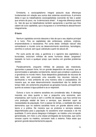 Entretanto, o sociocapitalismo integral possuirá duas diferenças
fundamentais em relação aos outros dois sistemas econômicos. A primeira
delas é que os trabalhadores sociocapitalistas exercerão de fato o poder
que emana do povo, via “e-democracia direta”. A segunda diferença estará
no fato de que os trabalhadores também apropriarão o quinhão que lhes
cabem do lucro capitalista, que a burguesia e a nomenklatura abocanhavam
integralmente.

O lucro

  Nenhum capitalista convicto descarta o fato de que o seu objetivo principal
é o lucro. Pois os capitalistas são ambiciosos, práticos, criativos,
empreendedores e necessários. Por conta desta “ambição natural” eles
comandaram o mundo rumo ao desenvolvimento econômico, tecnológico,
científico e cultural, sem igual; sobretudo a partir do século 20.

  Por outro ponto de vista, a ganância e o egoísmo dos capitalistas e
burocratas, excluíram milhões de seres humanos desse “progresso”
baseado no lucro a qualquer preço; que resultou em grandes problemas
sociais.

  Paradoxalmente, enquanto milhões de pessoas são miseráveis,
ignorantes e passam fome, há um grande desperdício de recursos; que se
economizados e aplicados corretamente, dariam para erradicar a pobreza e
a ignorância no mundo inteiro. Esse desperdício globalizado de recursos de
toda sorte, tem provocado uma exaustão nos recursos naturais e
danificando o meio ambiente de uma maneira veloz e avassaladora. De
maneira que, se esse desenvolvimento insustentável não for detido em
tempo hábil, ele certamente prejudicará as gerações futuras, principalmente
quanto ao acesso à água potável e ao ar respirável.

  Outrora o lucro no sistema socialista era considerado tabu. A ideologia
marxista era clara quanto a isso e propunha uma economia, sem
empresários, sem lucros e sem o conflito de classes, cujo foco central era
uma produção estatal de bens e serviços, que deveriam suprir as
necessidades da população. Com o passar do tempo, a realidade dos fatos
demonstrou que no sistema socialista havia um grande abismo entre a
teoria e a prática. De maneira que os produtos e serviços estatais
disponibilizados para a população no socialismo eram escassos e de má
qualidade. E como pouca desgraça é bobagem, se instalou uma corrupção
generalizada, em meio a uma classe privilegiada de burocratas, que como
vorazes cupins na madeira, corroeram todo o sistema. Fatos estes que
geraram grande descontentamento popular.


                                                                          71
 