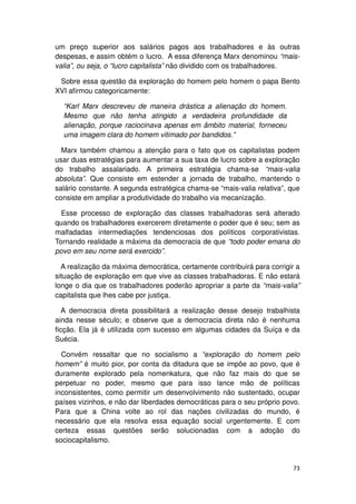 um preço superior aos salários pagos aos trabalhadores e às outras
despesas, e assim obtém o lucro. A essa diferença Marx denominou “mais-
valia”, ou seja, o “lucro capitalista” não dividido com os trabalhadores.

 Sobre essa questão da exploração do homem pelo homem o papa Bento
XVI afirmou categoricamente:

  “Karl Marx descreveu de maneira drástica a alienação do homem.
  Mesmo que não tenha atingido a verdadeira profundidade da
  alienação, porque raciocinava apenas em âmbito material, forneceu
  uma imagem clara do homem vitimado por bandidos.”

  Marx também chamou a atenção para o fato que os capitalistas podem
usar duas estratégias para aumentar a sua taxa de lucro sobre a exploração
do trabalho assalariado. A primeira estratégia chama-se “mais-valia
absoluta”. Que consiste em estender a jornada de trabalho, mantendo o
salário constante. A segunda estratégica chama-se “mais-valia relativa”, que
consiste em ampliar a produtividade do trabalho via mecanização.

  Esse processo de exploração das classes trabalhadoras será alterado
quando os trabalhadores exercerem diretamente o poder que é seu; sem as
malfadadas intermediações tendenciosas dos políticos corporativistas.
Tornando realidade a máxima da democracia de que “todo poder emana do
povo em seu nome será exercido”.

  A realização da máxima democrática, certamente contribuirá para corrigir a
situação de exploração em que vive as classes trabalhadoras. E não estará
longe o dia que os trabalhadores poderão apropriar a parte da “mais-valia”
capitalista que lhes cabe por justiça.

   A democracia direta possibilitará a realização desse desejo trabalhista
ainda nesse século; e observe que a democracia direta não é nenhuma
ficção. Ela já é utilizada com sucesso em algumas cidades da Suíça e da
Suécia.

  Convém ressaltar que no socialismo a “exploração do homem pelo
homem” é muito pior, por conta da ditadura que se impõe ao povo, que é
duramente explorado pela nomenkatura, que não faz mais do que se
perpetuar no poder, mesmo que para isso lance mão de políticas
inconsistentes, como permitir um desenvolvimento não sustentado, ocupar
países vizinhos, e não dar liberdades democráticas para o seu próprio povo.
Para que a China volte ao rol das nações civilizadas do mundo, é
necessário que ela resolva essa equação social urgentemente. E com
certeza essas questões serão solucionadas com a adoção do
sociocapitalismo.


                                                                         73
 