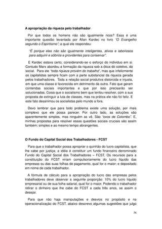A apropriação da riqueza pelo trabalhador

  Por que todos os homens não são igualmente ricos? Essa é uma
importante questão levantada por Allan Kardec no livro “O Evangelho
segundo o Espiritismo”; a qual ele respondeu:

  “É porque eles não são igualmente inteligentes, ativos e laboriosos
  para adquirir e sóbrios e providentes para conservar”.

  E Kardec estava certo, considerando-se o esforço do individuo em si.
Contudo Marx abordou a formação da riqueza sob a ótica do coletivo, do
social. Para ele “toda riqueza provém do trabalho”, mas que infelizmente
os capitalistas sempre ficam com a parte substancial da riqueza gerada
pelos trabalhadores. Toda a relação social produtiva distorcida e injusta,
em que uma classe é favorecida em detrimento da outra. Fato que geram
contendas sociais importantes e que por isso precisarão ser
solucionadas. Coisa que o socialismo bem que tentou resolver, com a sua
proposta de extinguir a luta de classes, mas na prática ele não foi feliz. E
este fato desanimou os socialistas pelo mundo a fora.

  Devo lembrar que para todo problema existe uma solução, por mais
complexo que ele possa parecer. Por outro lado, as soluções são
aparentemente simples, mas ninguém as vê. São “ovos de Colombo”. E,
minhas propostas para resolver essas questões sociais cruciais são assim
também; simples e ao mesmo tempo abrangentes.



O Fundo do Capital Social dos Trabalhadores - FCST

  Para que o trabalhador possa apropriar o quinhão do lucro capitalista, que
lhe cabe por justiça; a idéia é constituir um fundo financeiro denominado
Fundo do Capital Social dos Trabalhadores – FCST. Os recursos para a
constituição do FCST viriam compulsoriamente do lucro líquido das
empresas ou das suas folhas de pagamento, qual for o maior; e depositado
em nome de cada trabalhador.

  A fórmula de cálculo para a apropriação do lucro das empresas pelos
trabalhadores deve observar a seguinte proporção: 10% do lucro líquido
empresarial ou de sua folha salarial, qual for o maior. Podendo o trabalhador
retirar o dinheiro que lhe cabe do FCST a cada três anos, se assim o
desejar.

  Para que não haja manipulações e desvios no propósito e na
operacionalização do FCST, abaixo descrevo algumas sugestões que julgo

                                                                               74
 