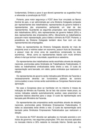 fundamentais. Embora o povo é que deverá apresentar as sugestões finais
e referendar a constituição do FCST.

  Portanto, para maior segurança o FCST deve ficar vinculado ao Banco
Central do país, e ser administrado por uma Diretoria Colegiada composta
por representantes dos trabalhadores, representantes do governo federal e
representantes dos empresários; perfazendo um total de dez
representantes. Guardando as seguintes proporções: seis representantes
dos trabalhadores (60%), dois representantes do governo federal (20%) e
dois representantes dos empresários (20%). Obviamente os trabalhadores
possuem maior representação, pois é deles o dinheiro do FCST. Portanto, a
presidência da Diretoria Colegiada também deve ficar com um dos
representantes dos empregados.

  Todos os representantes da Diretoria Colegiada deverão ter mais de
cinqüenta anos e notórios saber em economia, possuir título de Doutorado,
e possuir mais de cinco anos de experiência comprovada na área
econômica. Afinal, como os representantes lidarão com muito dinheiro
alheio é vital que tenham maturidade, experiência e sabedoria.

  Os representantes dos trabalhadores serão escolhidos através de eleições
nacionais, promovidas pelos Sindicatos de Trabalhadores Federalizados. E
todos os trabalhadores sindicalizados terão direito a voto. O custo da
representação será bancado, em rateio, pelos sindicatos que realizaram a
eleição.

  Os representantes do governo serão indicados pelo Ministro da Fazenda e
necessariamente deverão ser funcionários públicos de carreira
(concursados) e seus nomes serão submetidos ao Congresso Nacional para
aprovação.

  No caso o Congresso deve se manifestar em no máximo 2 meses da
indicação do Ministro da Fazenda. Se tal fato não ocorrer neste prazo, os
nomes indicados estarão automaticamente aceitos; caso preencham os
requisitos básicos descritos para o cargo. O custo da representação será
bancado pelo Ministério da Fazenda.

  Os representantes dos empresários serão escolhidos através de eleições
nacionais, promovidas pelos Sindicatos Empresariais Federalizados. E
todos os associados terão direito a voto. O custo da representação será
bancado pelos Sindicatos Empresariais Federalizados que realizaram a
eleição.

   Os recursos do FCST deverão ser aplicados no mercado acionário e em
títulos de governos, nas seguintes proporções: 70% dos recursos aplicados
no mercado interno e 30% restante no mercado Interno. Sendo que dos

                                                                       75
 