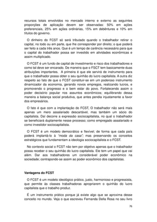 recursos totais envolvidos no mercado interno e externo as seguintes
proporções de aplicação devem ser observadas: 50% em ações
preferenciais, 25% em ações ordinárias, 15% em debêntures e 10% em
títulos do governo.

  O dinheiro do FCST só será tributado quando o trabalhador retirar o
capital, no todo ou em parte, que lhe corresponder por direito; o que poderá
ser feito a cada três anos. Que é um tempo de carência necessário para que
o capital do trabalhador possa ser investido em atividades econômicas e
assim multiplicado.

  O FCST é um fundo de capital de investimento e risco dos trabalhadores e
como tal deve ser encarado. De maneira que o FSCT tem basicamente duas
atribuições importantes. A primeira é que ele servirá de instrumento para
que o trabalhador possa obter o seu quinhão do lucro capitalista. A outra diz
respeito ao fato de que o FCST constituir-se em um poderoso instrumento
dinamizador da economia, gerando novos empregos, realizando lucros, e
promovendo o progresso e o bem estar do povo. Fortalecendo assim o
poder decisório popular nos assuntos econômicos; equilibrando dessa
maneira a balança social produtiva, que antes pendia injustamente a favor
dos empresários.

  O fato é que com a implantação do FCST, O trabalhador não será mais
apenas um mero assalariado descartável, mas também um sócio do
capitalista. Daí decorre a expressão sociocapitalista, no qual o trabalhador
se beneficiará duplamente nesse processo; como empregado assalariado e
como investidor sociocapitalista.

  O FCST é um modelo democrático e flexível; de forma que cada país
poderá implantá-lo à “moda da casa”; mas preservando os conceitos
estratégicos que fundamentam a ideologia sociocapitalista e o FCST.

  No contexto social o FCST não tem por objetivo apenas que o trabalhador
possa receber o seu quinhão do lucro capitalista. Ele tem um papel que vai
além. Dar aos trabalhadores um considerável poder econômico na
sociedade; contrapondo-se assim ao poder econômico dos capitalistas.



Vantagens do FCST

  O FCST é um modelo ideológico prático, justo, harmonioso e progressista,
que permite às classes trabalhadoras apropriarem o quinhão do lucro
capitalista que o trabalho produz.

  É um instrumento prático porque já existe algo que se aproxima desse
conceito no mundo. Veja o que escreveu Fernanda Della Rosa no seu livro

                                                                          76
 