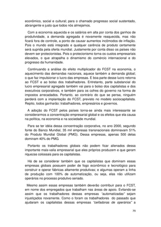 econômico, social e cultural; para o chamado progresso social sustentado,
abrangente e justo que todos nós almejamos.

   Com a economia aquecida e os salários em alta por conta dos ganhos de
produtividade, a demanda agregada é novamente reaquecida, mas não
ficará fora de controle, a ponto de causar aumentos incômodos de inflação.
Pois o mundo está integrado e qualquer carência de produto certamente
será suprida pela oferta mundial. Justamente por conta disso os países não
devem ser protecionistas. Pois o protecionismo torna os custos empresariais
elevados, o que atrapalha o dinamismo do comércio internacional e do
progresso da humanidade.

  Continuando a análise do efeito multiplicador do FCST na economia, o
aquecimento das demandas nacionais, aquece também a demanda global;
o que faz impulsionar o lucro das empresas. E boa parte desse lucro retorna
ao FCST e ao bolso dos trabalhadores. Entretanto, parte substancial do
lucro empresarial agregado também vai para o bolso dos capitalistas e dos
executivos corporativos, e também para os cofres do governo na forma de
impostos arrecadados. Portanto, ao contrário do que se pensa, ninguém
perderá com a implantação do FCST, previsto no modelo sociocapitalista.
Repito, todos ganharão: trabalhadores, empresários e governos.

  A adoção do FCST pelos países torna-se ainda mais interessante se
considerarmos a concentração empresarial global e os efeitos que ela causa
na política, na economia e na sociedade mundial.

  Para se ter idéia dessa concentração corporativa, no ano 2000, segundo
fonte do Banco Mundial, 35 mil empresas transnacionais dominavam 51%
do Produto Mundial Global (PMG). Dessa empresas, apenas 500 delas
dominam 40% do PMG.

   Portanto os trabalhadores globais não podem ficar alienados dessa
importante mais-valia empresarial que eles próprios produzem e que geram
riquezas colossais para os capitalistas.

  Há de se considerar também que os capitalistas que dominam essas
empresas globais possuem poder de fogo econômico e tecnológico para
construir e operar fábricas altamente produtivas; e algumas operam a linha
de produção com 100% de automatização, ou seja, elas não utilizam
operários no processo produtivo seriado.

  Mesmo assim essas empresas também deverão contribuir para o FCST,
em nome dos empregados que trabalham nas áreas de apoio. Evitando-se
assim que os trabalhadores dessas empresas “automatizadas” sejam
injustiçados novamente. Como o foram os trabalhadores do passado que
ajudaram os capitalistas dessas empresas “ceifadoras de operários” a

                                                                        79
 