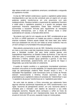 algo estava errado com o capitalismo americano; considerado a vanguarda
do capitalismo mundial.

  A crise de 1987 também evidenciava o quanto o capitalismo global estava
interdependente e por isso era tão vulnerável; pois um espirro em um país
poderoso poderia transformar-se em uma pneumonia num país
subdesenvolvido. Revelava também a supremacia do capitalismo financeiro
e volátil sobre o capitalismo produtivo; e o quanto era perigoso essa
supremacia financeira especulativa. Esses fatos motivaram muitos
economistas a buscarem fórmulas para regulamentar as transações
financeiras internacionais, com o intuito de diminuir riscos e evitar
quebradeiras em cascata, o chamado efeito dominó.

  No entanto nem tudo foi ruim naquele ano de 1987; considerando-se que
os EUA e a URSS assinaram um tratado que previa a redução de seus
arsenais nucleares. Embora aquele tratado não fosse ideal, pois melhor
seria que acabassem de uma vez com todas as armas nucleares; mas era
um bom começo e a humanidade tinha essa percepção.

  Mais adiante, precisamente no ano de 1991, Gorbachev renunciou o poder
em meio a uma crise e este fato importante marcou a dissolução da URSS,
para a felicidade mundial. Daí para frente existiria apenas uma
superpotência hegemônica: os Estados Unidos da América. E isso não era
nada bom para a humanidade, pois o desequilíbrio de poder, conforme
demonstra a história, sempre aguça ganâncias e guerras. E isso ficou
claramente demonstrado, posteriormente, com as guerras do Iraque e
Afeganistão, que ainda hoje estão em andamento.

  A queda do império soviético e a supremacia incontestável americana
causaram uma euforia no mundo capitalista. Foi naquela época então que o
mago da administração moderna Peter Drucker lançou o livro – “A
Sociedade Pós-Capitalista”; onde mencionava como os fundos de Pensão
estavam revolucionando a América. Drucker escrevera com muita
propriedade que o capitalismo estava em processo de “metamorfose”; e que
“o capitalismo de poucos” transformava-se no “capitalismo para todos”.

  No outro lado do planeta, a China comunista que sabiamente fizera
algumas reformas econômicas importantes em 1978; transformando a sua
rígida “economia de planejamento central”, em uma “economia aberta e
orientada para o mercado”; com objetivo de alavancar a sua então
estagnada economia. Naquela altura começava a colher os frutos do
sucesso; desenvolvendo-se com impressionantes taxas de crescimento
anuais em torno de 10% ao ano, causando inveja em muitos países.




                                                                       8
 