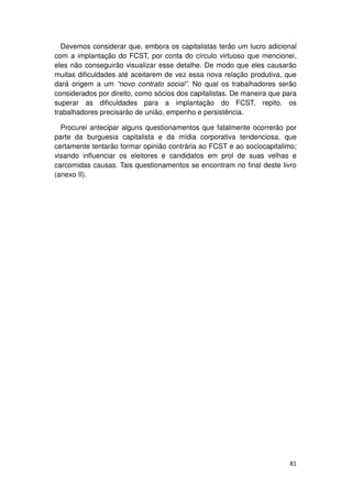 Devemos considerar que, embora os capitalistas terão um lucro adicional
com a implantação do FCST, por conta do círculo virtuoso que mencionei,
eles não conseguirão visualizar esse detalhe. De modo que eles causarão
muitas dificuldades até aceitarem de vez essa nova relação produtiva, que
dará origem a um “novo contrato social”. No qual os trabalhadores serão
considerados por direito, como sócios dos capitalistas. De maneira que para
superar as dificuldades para a implantação do FCST, repito, os
trabalhadores precisarão de união, empenho e persistência.

  Procurei antecipar alguns questionamentos que fatalmente ocorrerão por
parte da burguesia capitalista e da mídia corporativa tendenciosa, que
certamente tentarão formar opinião contrária ao FCST e ao sociocapitalimo;
visando influenciar os eleitores e candidatos em prol de suas velhas e
carcomidas causas. Tais questionamentos se encontram no final deste livro
(anexo II).




                                                                        81
 